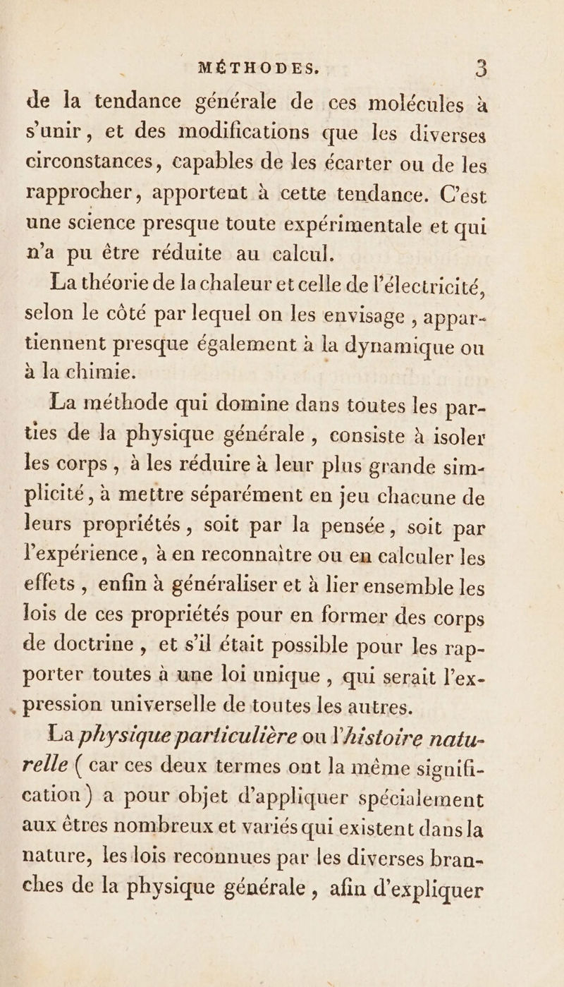 de la tendance générale de ces molécules à s'unir, et des modifications que les diverses circonstances, capables de les écarter ou de les rapprocher, apportent à cette tendance. C’est une science presque toute expérimentale et qui n'a pu être réduite au calcul. La théorie de la chaleur et celle de l'électricité, selon le côté par lequel on les envisage , appar- tiennent presque également à la dynamique ou à la chimie. La méthode qui domine dans toutes les par- ties de la physique générale, consiste à isoler les corps , à les réduire à leur plus grande sim- plicité, à mettre séparément en jeu chacune de leurs propriétés, soit par la pensée, soit par l'expérience, à en reconnaitre ou en calculer les effets , enfin à généraliser et à lier ensemble les lois de ces propriétés pour en former des corps de doctrine , et s’il était possible pour les rap- porter toutes à une loi unique , qui serait l’ex- , pression universelle de toutes les autres. La physique particulière ou l'histoire natu- relle ( car ces deux termes ont la même signifi- cation) a pour objet d'appliquer spécialement aux êtres nombreux et variés qui existent dans la nature, les lois reconnues par les diverses bran- ches de la physique générale , afin d'expliquer