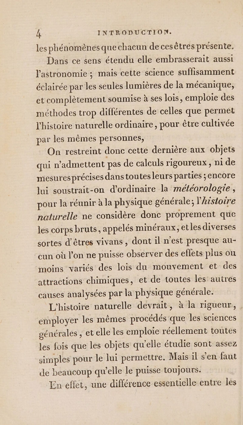 les phénomènes que chacun de cesêtres présente. Dans ce sens étendu elle embrasserait aussi l'astronomie ; mais cette science suffisamment éclairée par les seules lumières de la mécanique, et complètement soumise à ses lois, emploie des méthodes trop différentes de celles que permet l'histoire naturelle ordinaire, pour être cultivée par les mêmes personnes, On restreint donc cette dernière aux objets qui n’admettent pas de calculs rigoureux, ni de mesures précises dans toutes leurs parties ;encore lui soustrait-on d'ordinaire la météorologie , pour la réunir à la physique générale; l’Arstoire naturelle ne considère donc proprement que les corps bruts, appelés minéraux, etles diverses sortes d'êtres vivans, dont il n'est presque au- cun. où l’on ne puisse observer des eflets plus où moins variés des lois du mouvement et des attractions chimiques, et de toutes les'autres causes analysées par la physique générale. L'histoire naturelle devrait, à la rigueur, employer les mêmes procédés que les sciences générales , et elle les emploie réellement toutes les fois que les objets qu'elle étudie sont assez simples pour le lui permettre. Mais il s'en faut de beaucoup qu’elle le puisse toujours. En effet, une différence essentielle entre lés