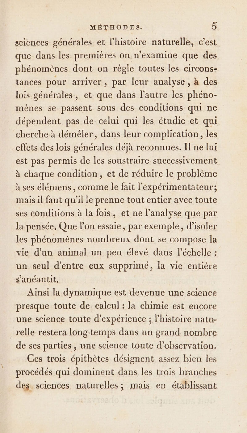 sciences générales et l’histoire naturelle, c’est. que dans les premières on n'examine que des phénomènes dont on règle toutes les circons- tances pour arriver, par leur analyse, à des lois générales, et que dans l’autre les phéno- mènes se passent sous des conditions qui ne dépendent pas de celui qui les étudie et qui cherche à démèêler, dans leur complication, les effets des lois générales déjà reconnues. Il ne lui est pas permis de les soustraire successivement à chaque condition, et de réduire le problème à ses élémens, comme le fait lexpérimentateur; mais il faut qu'il le prenne tout entier avec toute ses conditions à la fois, et ne l'analyse que par la pensée, Que lon essaie, par exemple, d'isoler les phénomènes nombreux dont se compose la vie d’un animal un peu élevé dans l'échelle : un seul d’entre eux supprimé: la vie entière s'anéantit. Ainsi la dynamique est devenue une science presque toute de calcul : la chimie est encore une science toute d'expérience ; l’histoire natu- relle restera long-temps dans un grand nombre de ses parties , une science toute d'observation. Ces trois épithètes désignent assez bien les procédés qui dominent dans les trois branches des sciences naturelles; mais en établissant