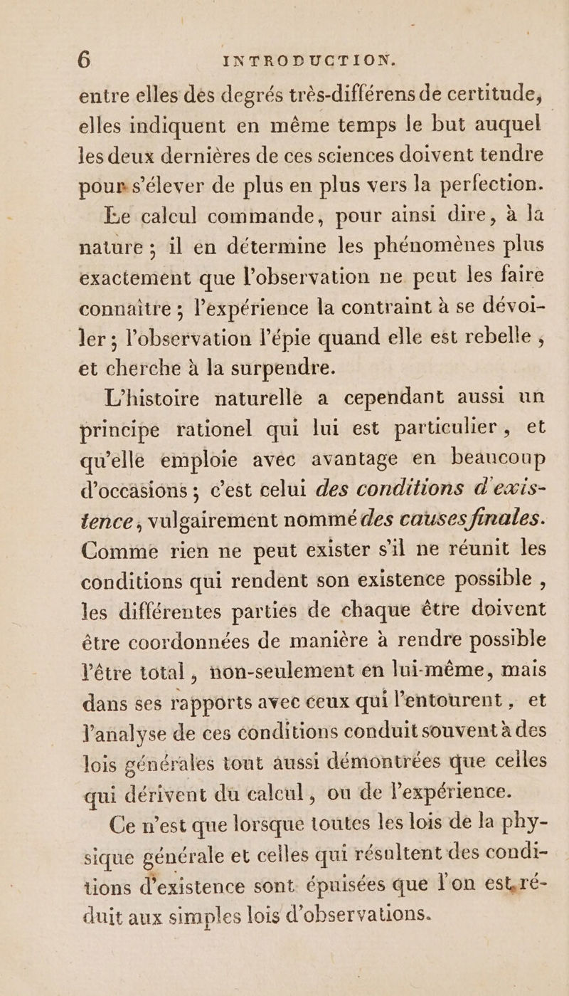 entre elles dès degrés très-différens de certitude, elles indiquent en même temps le but auquel | les deux dernières de ces sciences doivent tendre pours’élever de plus en plus vers la perfection. Ee calcul commande, pour ainsi dire, à la nature ; il en détermine les phénomènes plus exactement que l'observation ne peut les faire connaitre ; l'expérience la contraint à se dévoi- ler ; l'observation l’épie quand elle est rebelle ; et cherche à la surpendre. L'histoire naturelle a cependant aussi un principe rationel qui lui est particulier , et qu’elle emploie avec avantage en beaucoup d'occasions ; c’est celui des conditions d'exis- tence, vulgairement nommé des causes finales. Comme rien ne peut exister s’il ne réunit les conditions qui rendent son existence possible , les différentes parties de chaque être doivent être coordonnées de manière à rendre possible l'être total, non-seulement en lui-même, mais dans ses rapports avec ceux qui l’entourent , et l'analyse de ces conditions conduit souvent à des lois générales tout aussi démontrées que celles qui dérivent du calcul, ou de l’expérience. Ce n’est que lorsque toutes les lois de la phy- sique générale et celles qui résultent des condi- tions d'existence sont. épuisées que l'on estré- duit aux simples lois d’observauons.