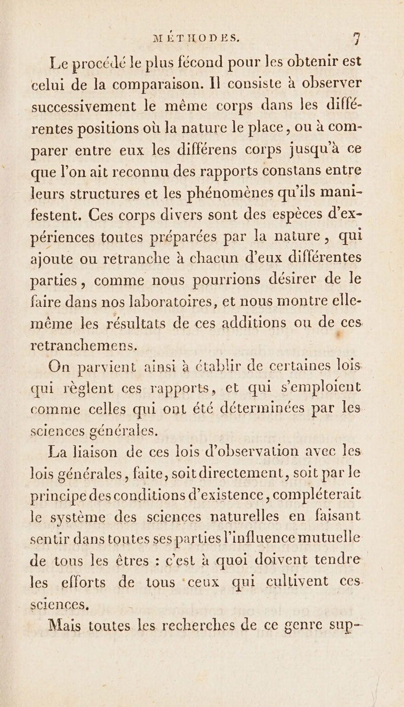 Le procédé le plus fécond pour les obtenir est celui de la comparaison. Il consiste à observer successivement le mème corps dans les diflé- rentes positions où la nature le place, ou à com- parer entre eux les différens corps jusqu'à ce que l’on ait reconnu des rapports constans entre leurs structures et les phénomènes qu'ils mani- festent. Ces corps divers sont des espèces d’ex- périences toutes préparées par la nature, qui ajoute ou retranche à chacun d’eux différentes parties, comme nous pourrions désirer de le faire dans nos laboratoires, et nous montre elle- même les résultats de ces additions ou de ces retranchemens. , On parvient ainsi à ctablir de certaines lois qui règlent ces rapports, et qui s’emploient comme celles qui ont été déterminées par les sciences générales. La liaison de ces lois d'observation avec Îles lois générales, faite, soit directement, soit par le principe des conditions d'existence, compléterait le système des sciences naturelles en faisant sentir dans toutes ses parties l'influence mutuelle de tous les êtres : c'est à quoi doivent tendre les efforts de tous ‘ceux qui culuvent ces. sciences, Mais toutes les recherches de ce genre sup-