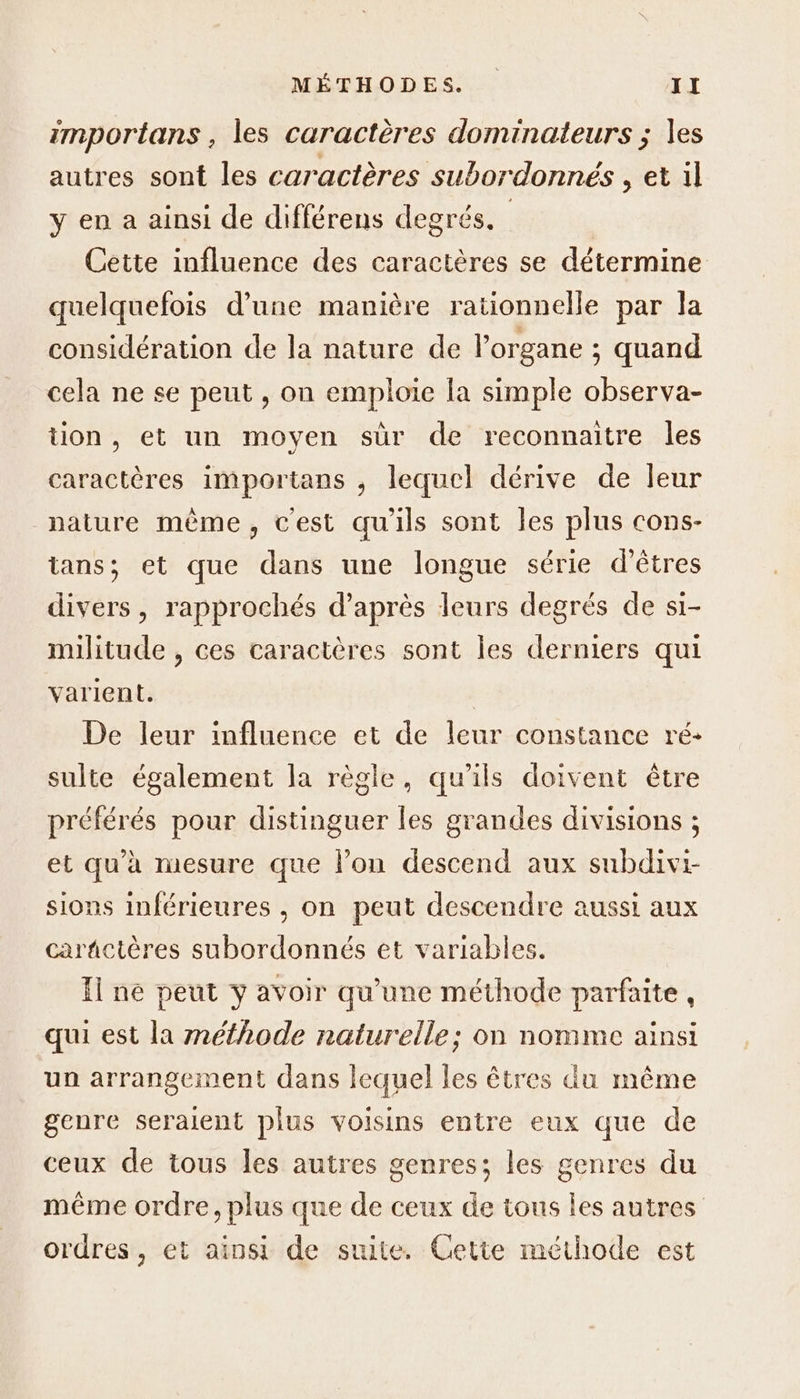 importans , les caractères dominateurs ; les autres sont les caractères subordonnés , et il y en a ainsi de différens degrés. Cette influence des caractères se détermine quelquefois d’une manière rationnelle par la considération de la nature de l'organe ; quand cela ne se peut, on emploie la simple observa- tion, et un moyen sür de reconnaitre les caractères importans , lequel dérive de leur nature même, cest qu'ils sont les plus cons- tans; et que dans une longue série d’êtres divers, rapprochés d’après leurs degrés de si- militude , ces caractères sont Îles derniers qui varient. ù De leur influence et de leur constance ré+ sulte également la règle, qu’ils doivent être préférés pour distinguer les grandes divisions ; et qu'à mesure que lon descend aux subdivi- sions inférieures , on peut descendre aussi aux carñctères subordonnés et variables. Il ne peut y avoir qu'une méthode parfaite , qui est la méthode naturelle; on nomme ainsi un arrangement dans lequel les êtres du même genre seraient plus voisins entre eux que de ceux de tous les autres genres; les genres du même ordre, plus que de ceux de tous les autres ordres, et ainsi de suite. Cette méthode est