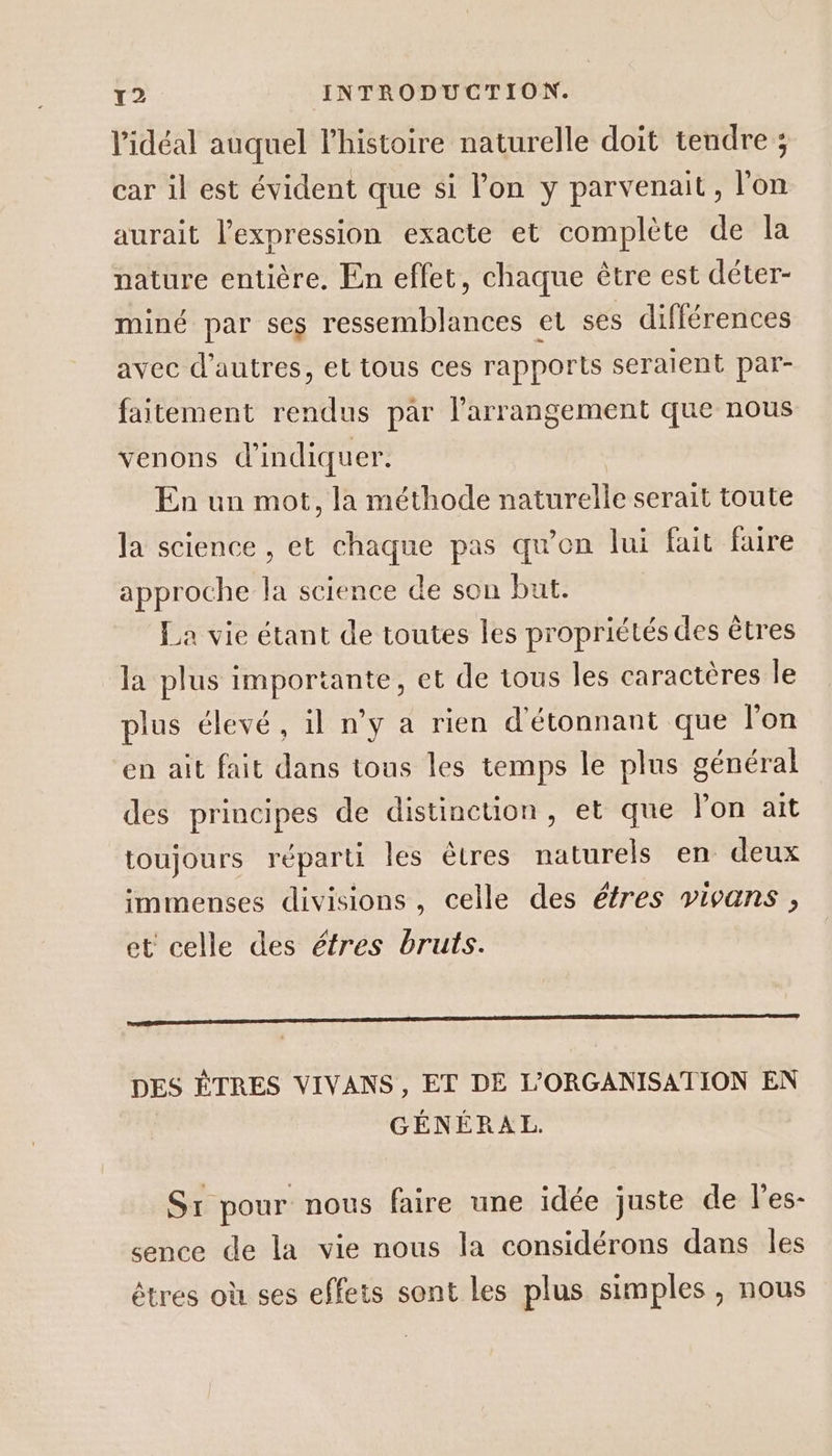 l'idéal auquel lhistoire naturelle doit tendre ; car il est évident que si l’on y parvenait, l'on aurait l'expression exacte et complète de la nature entière. En effet, chaque être est déter- miné par ses ressemblances et ses différences avec d’autres, et tous ces rapports seraient par- faitement rendus par l’arrangement que nous venons d'indiquer. En un mot, la méthode naturelle serait toute la science , et chaque pas qu’on lui fait faire approche la science de son but. La vie étant de toutes les propriétés des êtres la plus importante, et de tous les caractères le plus élevé, il n’y a rien d'étonnant que l'on en ait fait dans tous les temps le plus général des principes de distinction, et que lon ait toujours réparti les êtres naturels en deux immenses divisions, celle des éfres vivans, et celle des étres bruts. DES ÊTRES VIVANS , ET DÉ L'ORGANISATION EN GÉNÉRAL. St pour. nous faire une idée juste de l’es- sence de la vie nous la considérons dans les êtres où ses effets sont les plus simples , nous