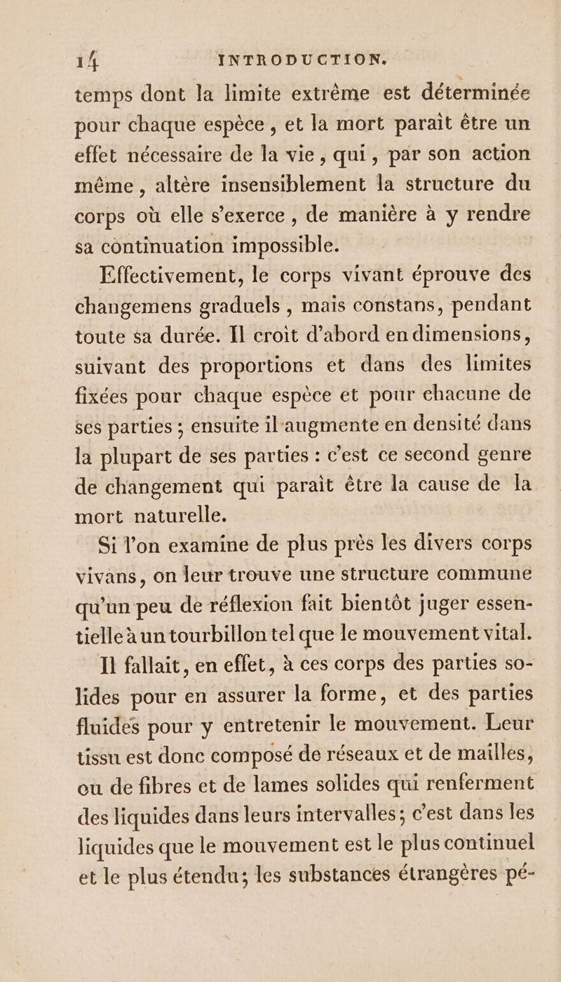 temps dont la limite extrême est déterminée pour chaque espèce , et la mort parait être un effet nécessaire de la vie, qui, par son action même , altère insensiblement la structure du corps où elle s'exerce , de manière à y rendre sa continuation impossible. Effectivement, le corps vivant éprouve des changemens graduels , mais constans, pendant toute sa durée. Il croit d’abord en dimensions, suivant des proportions et dans des limites fixées pour chaque espèce et pour chacune de ses parties ; ensuite il'augmente en densité dans la plupart de ses parties : c’est ce second genre de changement qui parait être la cause de la mort naturelle. Si l’on examine de plus près les divers corps vivans, on leur trouve une structure commune qu’un peu de réflexion fait bientôt juger essen- tielle à un tourbillon tel que le mouvement vital. Ii fallait, en effet, à ces corps des parties so- lides pour en assurer la forme, et des parties fluides pour y entretenir le mouvement. Leur tissu est donc composé de réseaux et de mailles, eu de fibres et de lames solides qui renferment des liquides dans leurs intervalles; c'est dans les liquides que le mouvement est le plus continuel et le plus étendu; les substances étrangères pé-