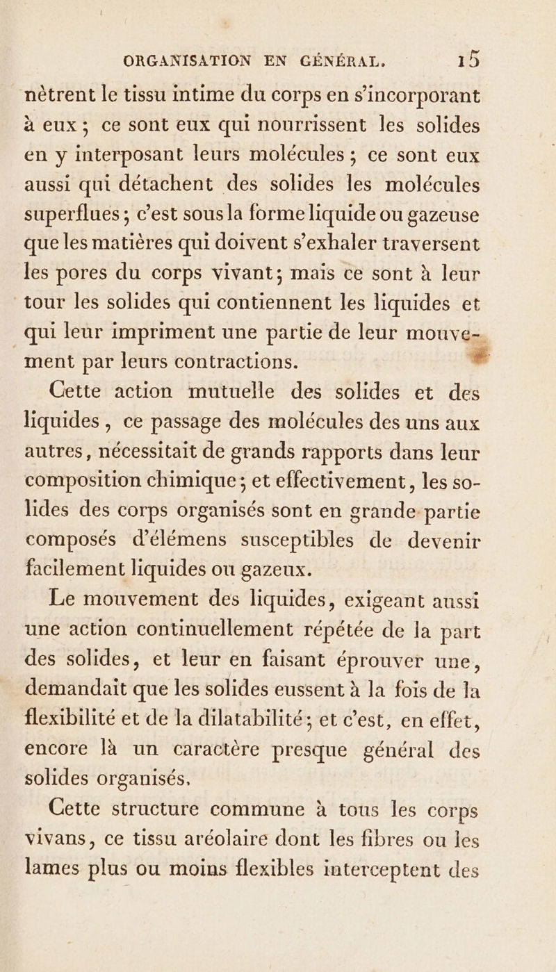 nètrent le tissu intime du corps en s’incorporant à eux; ce sont eux qui nourrissent les solides en y interposant leurs molécules ; ce sont eux aussi qui détachent des solides les molécules superflues ; c’est sous la forme liquide ou gazeuse que les matières qui doivent s’exhaler traversent les pores du corps vivant; maïs ce sont à leur tour les solides qui contiennent les liquides et qui leur impriment une partie de leur mouve- ment par leurs contractions. # Cette action mutuelle des solides et des liquides, ce passage des molécules des uns aux autres, nécessitait de grands rapports dans leur composition chimique ; et effectivement, les so- lides des corps organisés sont en grande partie composés d’élémens susceptibles de devenir facilement liquides ou gazeux. Le mouvement des liquides, exigeant aussi une action continuellement répétée de la part des solides, et leur en faisant éprouver une, demandait que les solides eussent à la fois de la flexibilité et de la dilatabilité; et c’est, en effet, encore là un caractère presque général des solides organisés, Cette structure commune à tous les corps vivans, ce tissu aréolaire dont les fibres ou les lames plus ou moins flexibles interceptent des