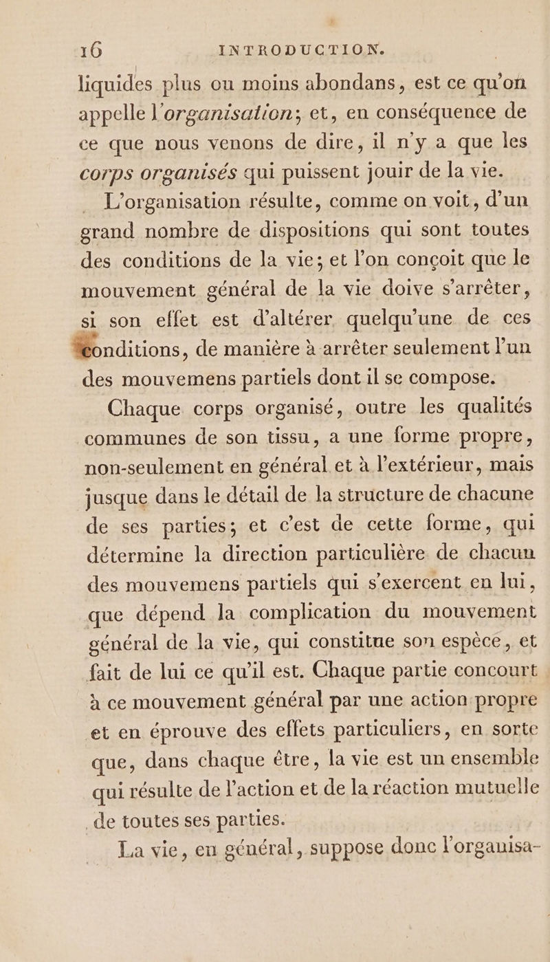 liquides plus ou moins abondans, est ce qu'on appelle l’organisation; et, en conséquence de ce que nous venons de dire, il n'y a que les corps organisés qui puissent jouir de la vie. L'organisation résulte, comme on voit, d'un grand nombre de dispositions qui sont toutes des conditions de la vie; et l’on conçoit que le mouvement général de la vie doive s'arrêter, si son effet est d’altérer, quelqu'une de ces Honditions, de manière à arrêter seulement l'un des mouvemens partiels dont il se compose. Chaque corps organisé, outre les qualités communes de son tissu, a une forme propre, non-seulement en général et à l'extérieur, mais jusque dans le détail de la structure de chacune de ses parties; et cest de cette forme, qui détermine la direction particulière de chacun des mouvemens partiels qui s'exercent en lui, que dépend la complication du mouvement général de la vie, qui constitue son espèce, et fait de lui ce qu’il est. Chaque partie concourt à ce mouvement général par une action propre et en éprouve des effets particuliers, en sorte que, dans chaque être, la vie est un ensemble qui résulte de l’action et de la réaction mutuelle _de toutes ses parties. La vie, en général, suppose donc l'orgamisa-