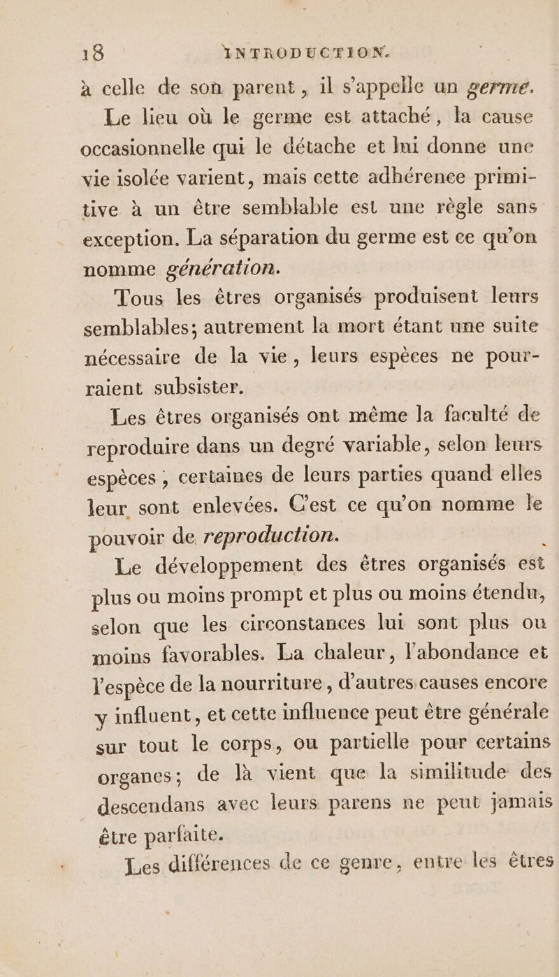 à celle de son parent, il s'appelle un gerrrre. Le lieu où le germe est attaché, la cause occasionnelle qui le détache et lui donne une vie isolée varient, mais cette adhérence primi- tive à un être semblable est une règle sans exception. La séparation du germe est ce qu'on nomme génération. Tous les êtres organisés produisent leurs semblables; autrement la mort étant une suite nécessaire de la vie, leurs espèces ne pour- raient subsister. Les êtres organisés ont même la faculté de reproduire dans un degré variable, selon leurs espèces , certaines de leurs parties quand elles leur sont enlevées. Cest ce qu'on nomme le pouvoir de reproduction. Le développement des êtres organisés est plus ou moins prompt et plus ou moins étendu, selon que les circonstances lui sont plus ou moins favorables. La chaleur, l'abondance et l'espèce de la nourriture, d’autres causes encore y influent, et cette influence peut être générale sur tout le corps, ou partielle pour certains organes; de là vient que la similitude des descendans avec leurs parens ne peut jamais être parfaite. Les différences de ce genre, entre les êtres