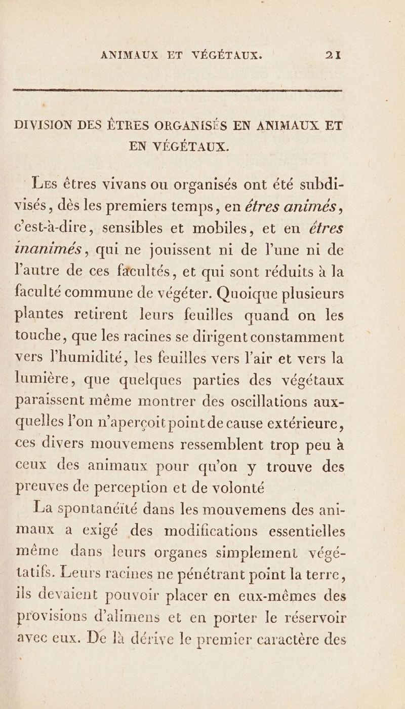 DIVISION DES ÊTRES ORGANISÉS EN ANIMAUX ET EN VÉGÉTAUX. Les êtres vivans ou organisés ont été subdi- visés , dès les premiers temps, en éfres animes, c’est-à-dire, sensibles et mobiles, et en étres inanimés, qui ne jouissent ni de l’une ni de l’autre de ces facultés, et qui sont réduits à la faculté commune de végéter. Quoique plusieurs plantes retirent leurs feuilles quand on les touche, que les racines se dirigent constamment vers l’humidité, les feuilles vers l'air et vers la lumière, que quelques parties des végétaux paraissent même montrer des oscillations aux- quelles lon n’apercoit point de cause extérieure, ces divers mouvemens ressemblent trop peu à ceux des animaux pour qu'on y trouve des preuves de perception et de volonté La spontanéité dans les mouvemens des ani- maux à exigé des modifications essentielles même dans leurs organes simplement végé- tatifs. Leurs racines ne pénétrant point la terre, ils devaient pouvoir placer en eux-mêmes des provisions d’alimens et en porter le réservoir avec eux. De là dérive le premier caractère des