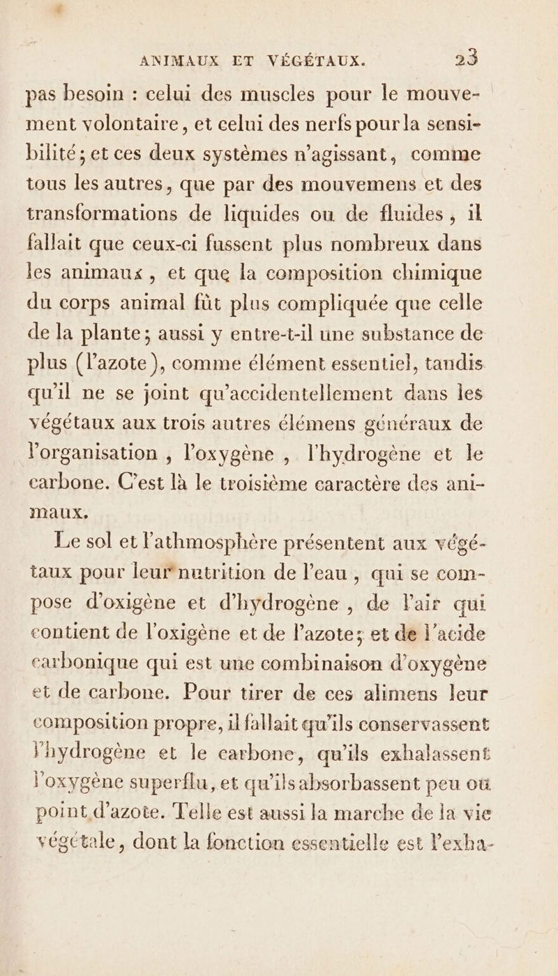 pas besoin : celui des muscles pour le mouve- ment volontaire, et celui des nerfs pour la sensi- bilité ; et ces deux systèmes n’agissant, comme tous les autres, que par des mouvemens et des transformations de liquides ou de fluides , ïl fallait que ceux-ci fussent plus nombreux dans les animaux, et que la composition chimique du corps animal füt plus compliquée que celle de la plante; aussi y entre-t-il une substance de plus (l'azote }, comme élément essentiel, tandis qu'il ne se joint qu'accidentellement dans Îles végétaux aux trois autres élémens généraux de l’organisation , l'oxygène , l'hydrogène et le carbone. C’est là le troisième caractère des ani- maux. Le sol et l'athmosphère présentent aux végé- taux pour leufnutrition de l’eau , qui se com- pose d’oxigène et d'hydrogène , de Pair qui contient de l'oxigène et de l’azote; et de l'acide carbonique qui est une combinaison d'oxygène et de carbone. Pour tirer de ces alimens leur composition propre, il fallait qu’ils conservassent hydrogène et le carbone, qu'ils exhalassent l'oxygène superflu, et qu’ils absorbassent peu où point d'azote. Telle est aussi la marche de la vie végétale, dont la fonction essentielle est lPexha-