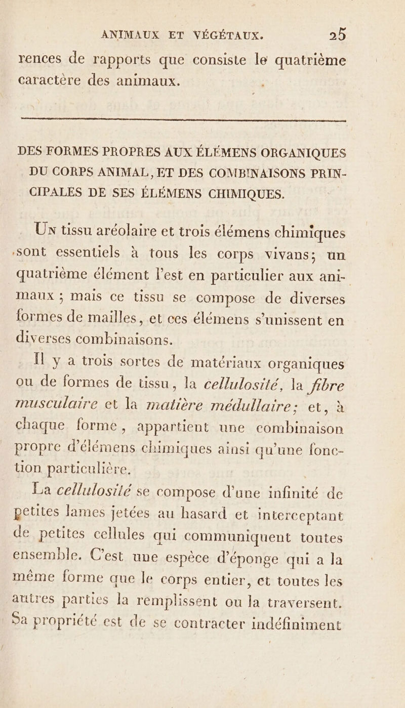 rences de rapports que consiste le quatrième caractère des animaux DES FORMES PROPRES AUX ÉLÉMENS ORGANIQUES DU CORPS ANIMAL, ET DES COMBINAISONS PRIN- CIPALES DE SES ÉLÉMENS CHIMIQUES. Ux tissu aréolaire et trois élémens chimiques ‘sont essentiels à tous les corps vivans; un quatrième élément Fest en particulier aux ani- maux ; Mais Ce tissu se compose de diverses formes de mailles, et ces élémens s'unissent en diverses combinaisons. Il y à trois sortes de matériaux organiques ou de formes de tissu, la cellulosité, la fibre musculaire et la matière médullaire; et, à chaque forme, appartient une combinaison propre d’élémens chimiques ainsi qu'une fonc- ton particulière La cellulosiié se compose d’une infinité de petites lames Jetées au hasard et interc eptant de petites cellules qui communiquent toutes ensemble. C’est une espèce d’éponge qui a Ja même forme que le corps entier, et toutes les autres parties la remplissent ou la traversent. Sa propriété est de se contracter indéfiniment