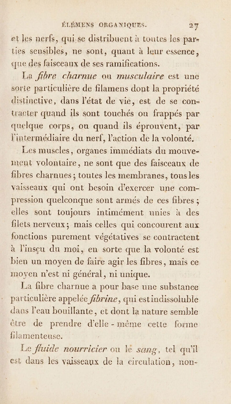 et les nerfs, quise distribuent à toutes les par- ties sensibles, ne sont, quant à leur essence, ue des faisceaux de ses ramifications. La fibre charnue où musculaire est une sorte particuhère de filamens dont la propriété distinetive, dans l’état de vie, est de se con- tracter quand ils sont touchés on frappés par quelque corps, où quand ils éprouvent, par l'intermédiaire du nerf, l'action de la volonté. . Les muscles, organes immédiats du mouve- ment volontaire, ne sont que des faisceaux de fibres charnues ; toutes les membranes, tous les vaisseaux qui ont besoin d'exercer une com- pression quelconque sont armés de ces fibres ; elles sont toujours intimément unies à des filets nerveux; mais celles qui concourent aux fonctions purement végétatives se contractent à l'insçu du moi, en sorte que la volonté est bien un moyen de faire agir les fibres, mais ce moyen n’est ni général, ni unique. La fibre charnue a pour base une substance particulière appelée fibrine, qui estindissoluble dans l’eau bouillante, et dont la nature semble ètre de prendre d'elle - même cette forme fiiamenteuse. Le fluide nourricier ou le sang, tel qu'il est dans les vaisseaux de la circulation, non-