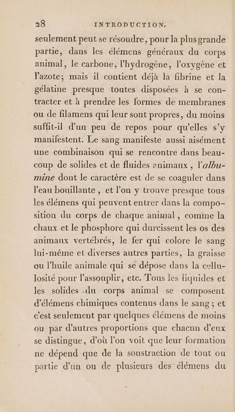 seulement peut se résoudre, pour la plusgrande partie, dans les élémens généraux du corps animal, le carbone, l'hydrogène, l'oxygène et l'azote; mais il contient déjà la fibrine et la gélatine presque toutes disposées à se con- tracter et à prendre les formes de membranes ou de filamens qui leur sont propres, du moins suffit-il d’un peu de repos pour qu’elles s’y manifestent. Le sang manifeste aussi aisément une combinaison qui se rencontre dans beau- coup de solides et de fluides 2nimaux , l’'albu- mine dont le caractère est de se coaguler dans l'eau bouillante , et l’on y trouve presque tous les élémens qui peuvent entrer dans la compo- sition du corps de chaque animal, comme la chaux et le phosphore qui durcissent les os des animaux vertébrés, le fer qui colore le sang lui-même et diverses autres parties, la graisse ou l’huile animale qui se dépose dans la cellu- losité pour l’assouplir, etc. Tous les liquides et les solides du corps animal se composent d’élémens chimiques contenus dans le sang ; et c’est seulement par quelques élémens de moins ou par d’autres proportions que chacun d’eux se distingue, d’où l’on voit que leur formation ne dépend que de la soustraction de tout ou partie d’un ou de plusieurs des élémens du