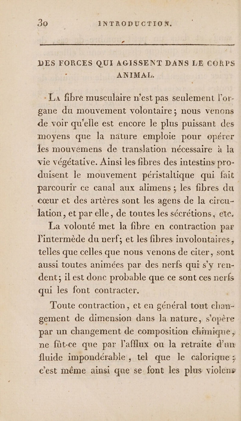 DES FORCES QUI AGISSENT DANS LE CORPS r ANIMALE. - La fibré musculaire n’est pas seulement l'or- gane du mouvement volontaire; nous venons de voir qu’elle est encore le plus puissant des moyens que la nature emploie pour opérer a les mouvémens de translation nécessaire à la vie végétative. Ainsi les fibres des intestins pro- duisent le mouvement péristaltique qui fait parcourir ce canal aux alimens ; les fibres du _ cœur et des artères sont les agens de la circu- lation , et par elle, de toutes les sécrétions, etc. La volonté met la fibre en contraction par lintermède du uerf: et les fibres involontaires 9 3 telles que celles que nous venons de citer, sont aussi toutes animées par des nerfs qui s’y ren- dent: il est donc probable que ce sont ces nerfs : P | qui les font contracter. Toute contraction, et en général tout chan- gement de dimension dans la nature, s'opère par un changement de composition chimique, ne füt-ce que par lafflux ou la retraite d’un fluide impondérable , tel que le calorique ; c'est même ainsi que se font les plus violens