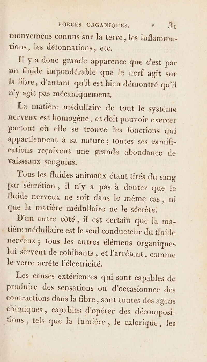 Mmouvemens connus sur la terre ; les inflamma- üons, les détonnations, ete. Il y à donc grande apparence que c'est par un fluide impondérable que le nerf agit sur la fibre, d'autant qu’il est bien démontré qu'il n'y agit pas mécaniquement, La matière médullaire de tout le système nerveux est homogène, et doit pouvoir exercer partout où elle se trouve les fonctions qui appartiennent à sa nature; toutes ses rammifi- cations reçoivent une grande abondance de Vaisseaux sanguins. Tous les fluides animaux étant tirés du sang par sécrétion, il n’y a pas à douter que le fluide nerveux ne soit dans le même cas Mu que la matière médullaire ne le sécrète. D'un autre côté, il est certain que la ma- uére médullaire est le seul conducteur du Anide nerveux ; tous les autres élémens organiques lui servent de cohibants , et l'arrêtent, comme le verre arrête l'électricité. Les causes extérieures qui sont capables de produire des sensations ou d’occasionner des contractions dans la fibre, sont toutes des agens chimiques, capables d'opérer des décomposi- ons , tels que la Jumière , le calorique, les
