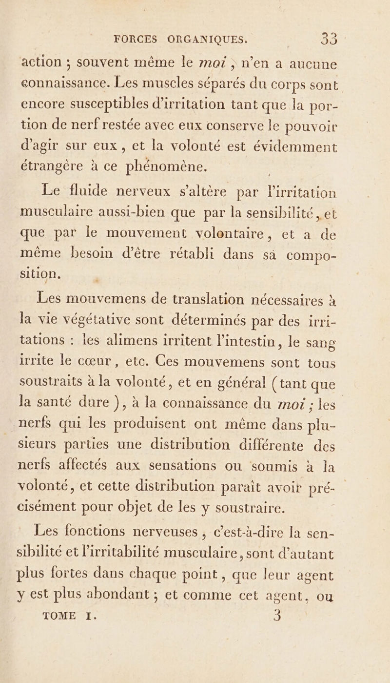 action ; souvent même le rn07 , n’en a aucune connaissance. Les muscles séparés du corps sont encore susceptibles d’irritation tant que la por- tion de nerf restée avec eux conserve le pouvoir d'agir sur eux, et la volonté est évidemment étrangère à ce Der AM Le fluide nerveux saltère par Rs musculaire aussi-bien que par la sensibilité , et que par le mouvement volontaire, et a de même besoin d’être rétabli dans sà compo- sillon. Les mouvemens de translation nécessaires à la vie végétative sont déterminés par des irr Ï- tations : les alimens irritent l’intestin, le sang irrite le cœur, etc. Ces mouvemens sont tous soustraits à la volonté, et en général (tant que la santé dure ), à la connaissance du moi ; les nerfs qui les produisent ont même dans plu- sieurs parties une distribution différente des nerfs affectés aux sensations ou soumis à la volonté, et cette distribution paraît avoir pré- cisément pour objet de les y soustraire. Les fonctions nerveuses , c’est-à-dire la sen- sibilité et lirritabilité musculaire, sont d'autant plus fortes dans chaque point, que leur agent _y est plus abondant ; et comme cet agent, ou TOME I. 3