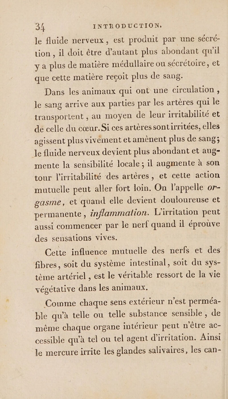 le fluide nerveux, est produit par une sécré- tion , il doit être d’autant plus abondant qu’il y a plus de matière médullaire ou sécrétoire, et que cette matière reçoit plus de sang. Dans les animaux qui ont une circulation, le sang arrive aux parties par les artères qui le transportent , au moyen de leur irritabilité et de celle du cœur. Si ces artères sontirritées, elles agissent plus vivement et amènent plus de sang; le fluide nerveux devient plus abondant et aug- mente la sensibilité locale; il augmente à son tour l'irritabilité des artères, et cette action mutuelle peut aller fort loi. On l'appelle or- gasme, et quand elle devient douloureuse et permanente , inflammation. L'irritation peut aussi commencer par le nerf quand il éprouve des sensations vives. Cette influence mutuelle des nerfs et des fibres, soit du système intestinal, soit du sys- ème artériel , est le véritable ressort de la vie végétative dans les animaux. | Comme chaque sens extérieur n'est perméa- ble qu’à telle ou telle substance sensible , de même chaque organe intérieur peut n'être ac- cessible qu'à tel ou tel agent d'irritation. Ainsi le mercure irrite les glandes salivaires, les can-