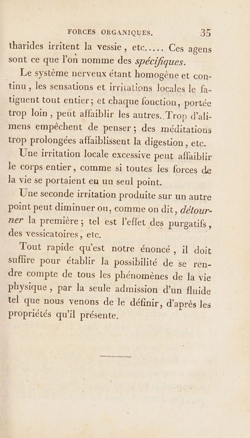 tharides irritent la vessie, etc... Ces agens sont ce que l’on nomme des spécifiques. Le système nerveux étant homogène et con- tinu, les sensations et irritations locales le fa- tiguent tout entier; et chaque fonction, portée trop loin, peut affaiblir les autres. Trop d’ali- mens empêchent de penser; des méditations trop prolongées affaiblissent la digestion , etc. Une irritation locale excessive peut affaiblir le corps entier, comme si toutes les forces de la vie se portaient en un seul point. Une seconde irritation produite sur un autre point peut diminuer ou, comme on dit , détour- ner la première ; tel est l'effet des purgatifs, des vessicatoires, etc. | Tout rapide qu'est notre énoncé , il doit suflire pour établir la possibilité de se ren- dre compte de tous les phénomènes de la vie physique , par la seule admission d’un fluide tel que nous venons de le définir, d’après les propriétés qu'il présente. dre on rem rte tr