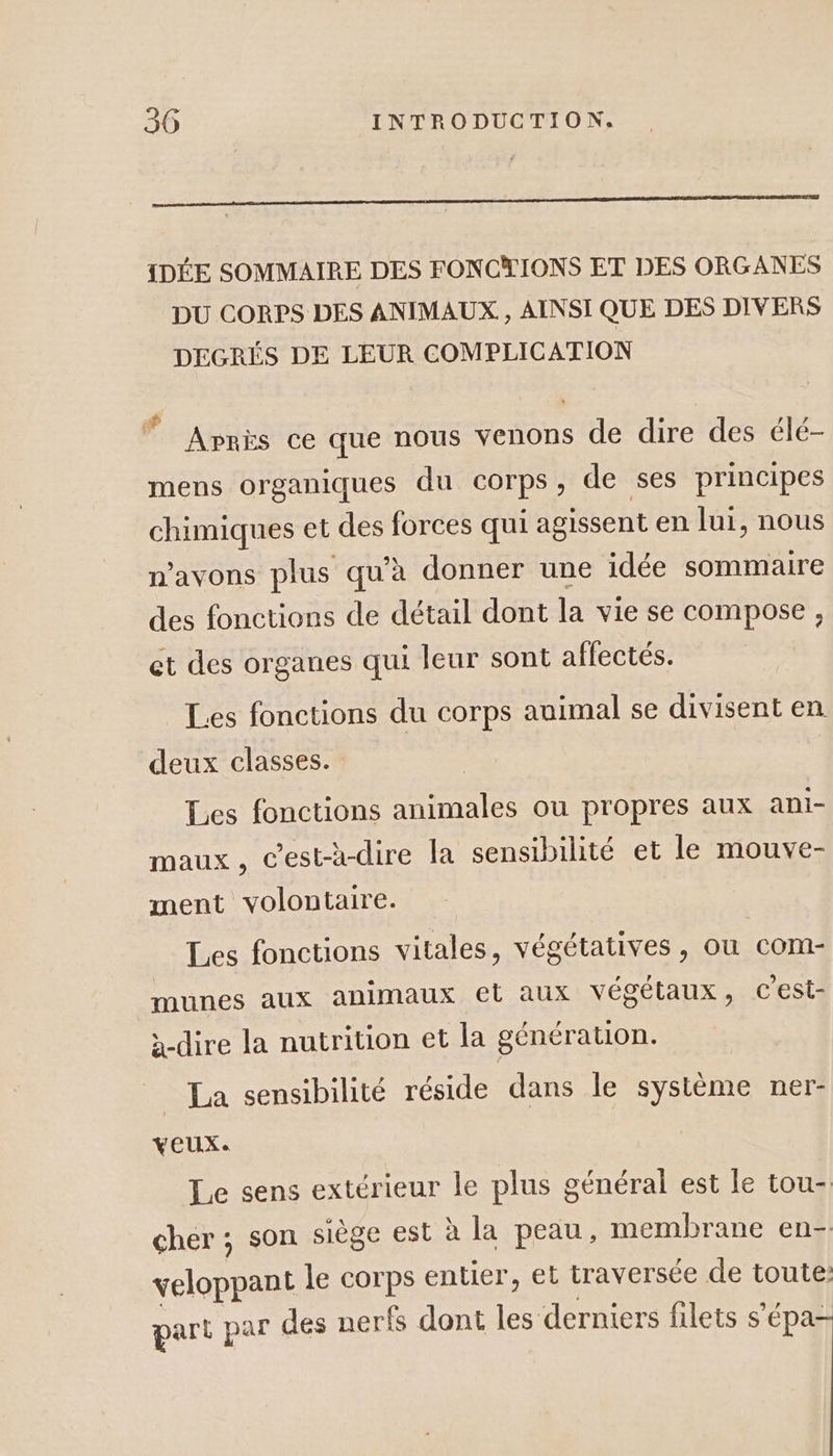 D EE {DÉE SOMMAIRE DES FONCTIONS ET DES ORGANES DU CORPS DES ANIMAUX. , AINSI QUE DES DIVERS DEGRÉS DE LEUR COMPLICATION Après ce que nous venons de dire des élé- mens organiques du corps, de ses principes chimiques et des forces qui agissent en lui, nous n'avons plus qu’à donner une idée sommaire des fonctions de détail dont la vie se compose , ct des organes qui leur sont aflectés. Les fonctions du corps auimal se divisent en deux classes. | Les fonctions animales ou propres aux ani- maux, c’est-à-dire la sensibilité et le mouve- ment volontaire. Les fonctions vitales, végétatives, ou com- munes aux animaux et aux végétaux, Cest- à-dire la nutrition et la générauon. La sensibilité réside dans le système ner- veux. Le sens extérieur le plus général est le tou-. cher ; son siège est à la peau, membrane en- veloppant le corps entier, et traversée de toute: part par des nerfs dont les derniers filets s'épa-