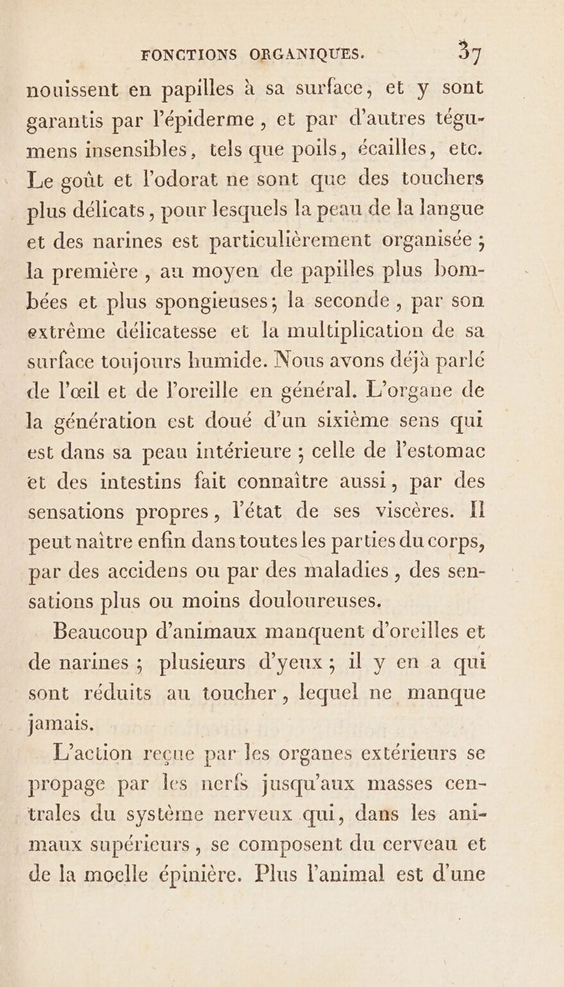 nouissent en papilles à sa surface, et y sont garantis par l’épiderme , et par d’autres tégu- mens insensibles, tels que poils, écailles, etc. Le goût et l'odorat ne sont que des touchers plus délicats, pour lesquels la peau de la langue et des narines est particulièrement organisée ; la première , au moyen de papilles plus bom- bées et plus spongieuses; la seconde, par son extrême délicatesse et la multiplication de sa surface toujours humide. Nous avons déjà parlé de l'œil et de l'oreille en général. L’organe de la génération est doué d’un sixième sens qui est dans sa peau intérieure ; celle de Pestomac et des intestins fait connaître aussi, par des sensations propres, l’état de ses viscères. Il peut naître enfin dans toutes les parties du corps, par des accidens ou par des maladies , des sen- sations plus ou moins douloureuses. Beaucoup d'animaux manquent d'oreilles et de narines ; plusieurs d’yeux ; il y en a qui sont réduits au toucher, lequel ne manque jamais. | L'action reçue par les organes extérieurs se propage par Îles neris jusqu'aux masses cen- trales du système nerveux qui, dans les ani- maux supérieurs, se composent du cerveau et de la moelle épinière. Plus l'animal est d'une