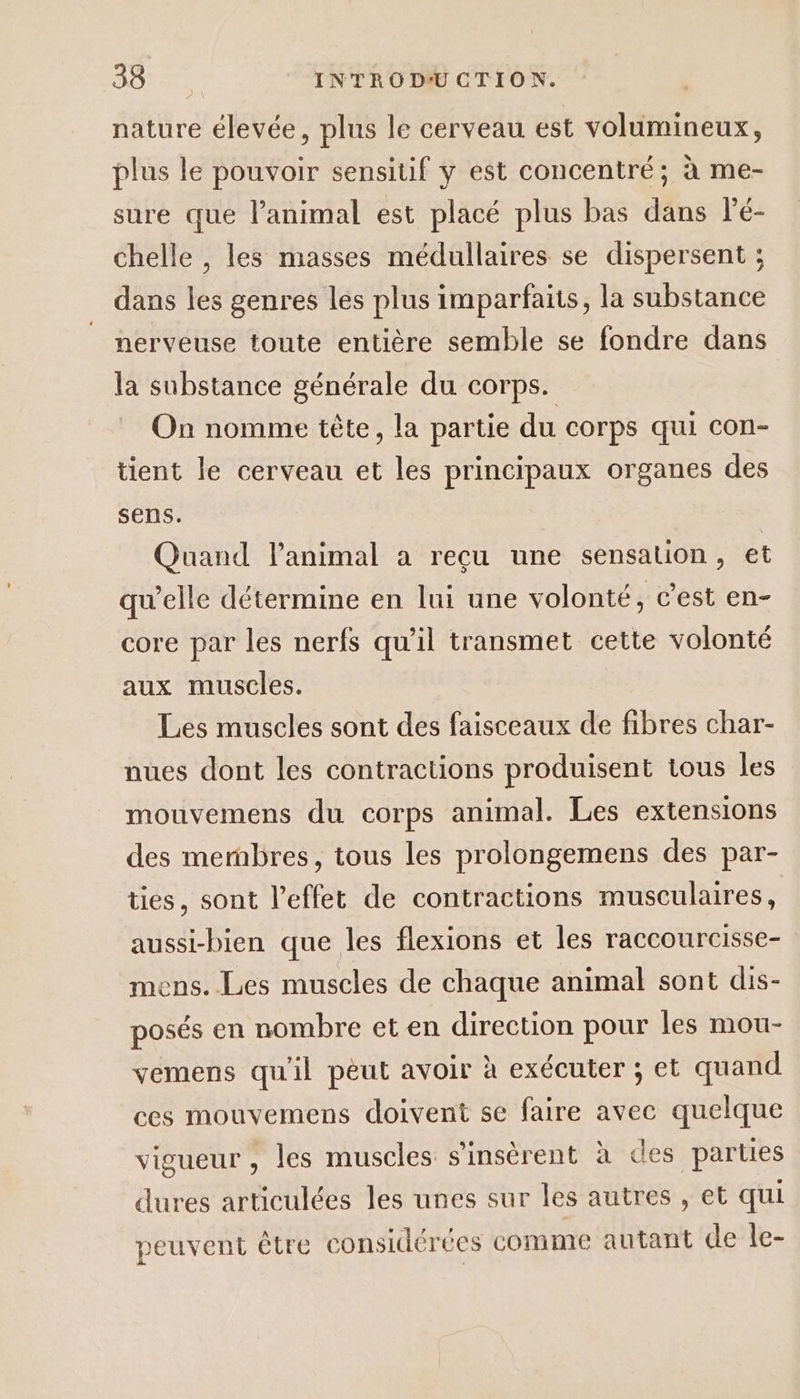 nature élevée, plus le cerveau est volumineux, plus le pouvoir sensitif y est concentré; à me- sure que l’animal est placé plus bas dans l'é- chelle , les masses médullaires se dispersent ; dans les genres les plus imparfaits, la substance nerveuse toute entière semble se fondre dans la substance générale du corps. On nomme tête, la partie du corps qui con- tient le cerveau et les principaux organes des sens. Quand l'animal à reçu une sensation, et qu’elle détermine en lui une volonté, c’est en- core par les nerfs qu’il transmet cette volonté aux muscles. Les muscles sont des faisceaux de fibres char- nues dont les contractions produisent tous les mouvemens du corps animal. Les extensions des membres, tous les prolongemens des par- ties, sont l'effet de contractions musculaires, aussi-bien que les flexions et les raccourcisse- mens. Les muscles de chaque animal sont dis- posés en nombre et en direction pour les mou- vemens qu'il pèut avoir à exécuter ; et quand ces mouvemens doivent se faire avec quelque vigueur , les muscles s’insèrent à des parties dures articulées les unes sur les autres , et qui peuvent être considérées comme autant de le- 4.