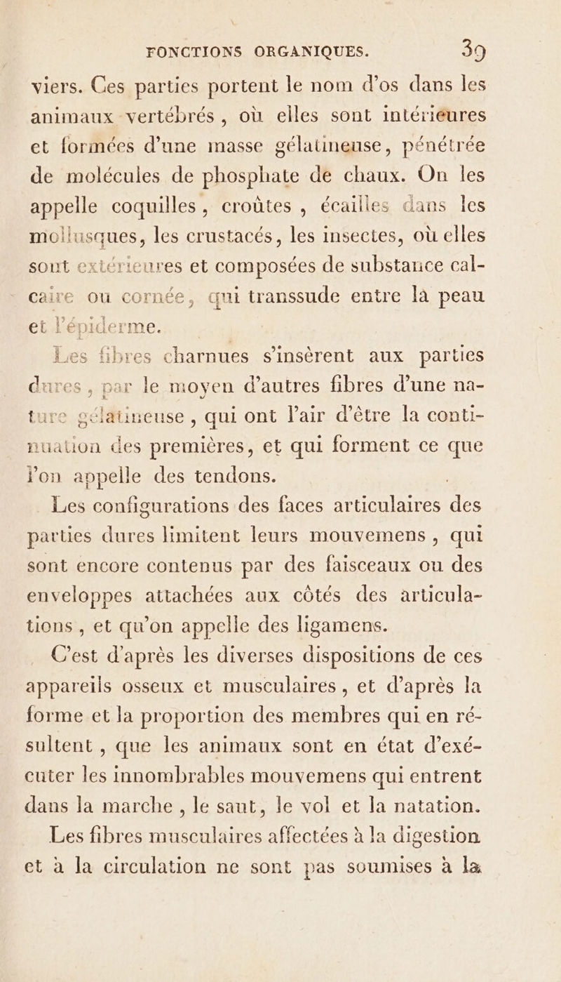 viers. Ces parties portent le nom d'os dans Îles animaux vertébrés , où elles sont intérieures et formées d’une masse gélatineuse, pénétrée de molécules de phosphate de chaux. On les appelle coquilles, croûtes , écailles dans les HRmques, les crustacés, les insectes, où elles sout extérieures et composées de substance cal- caire ou cornée, qui transsude entre là peau et l’épiderme. Les fibres charnues s’insèrent aux parties dures r le moyen d’autres fibres d’une na- ture géléti neuse , qui ont lair d’être la conti- nuation des premières, et qui forment ce que Jon appelle des tendons. Les configurations des faces articulaires HÉe parties dures limitent leurs mouvemens, qui sont encore contenus par des faisceaux ou des enveloppes attachées aux côtés des articula- tions , et qu'on appelle des ligamens. C’est d'après les diverses dispositions de ces appareils osseux et musculaires , et d’après la forme et la proportion des membres qui en ré- sultent , que les animaux sont en état d’exé- cuter les innombrables mouvemens qui entrent dans la marche , le saut, le vol et la natation. Les fibres musculaires affectées à la digestion et à la circulation ne sont pas soumises à Îl&amp;