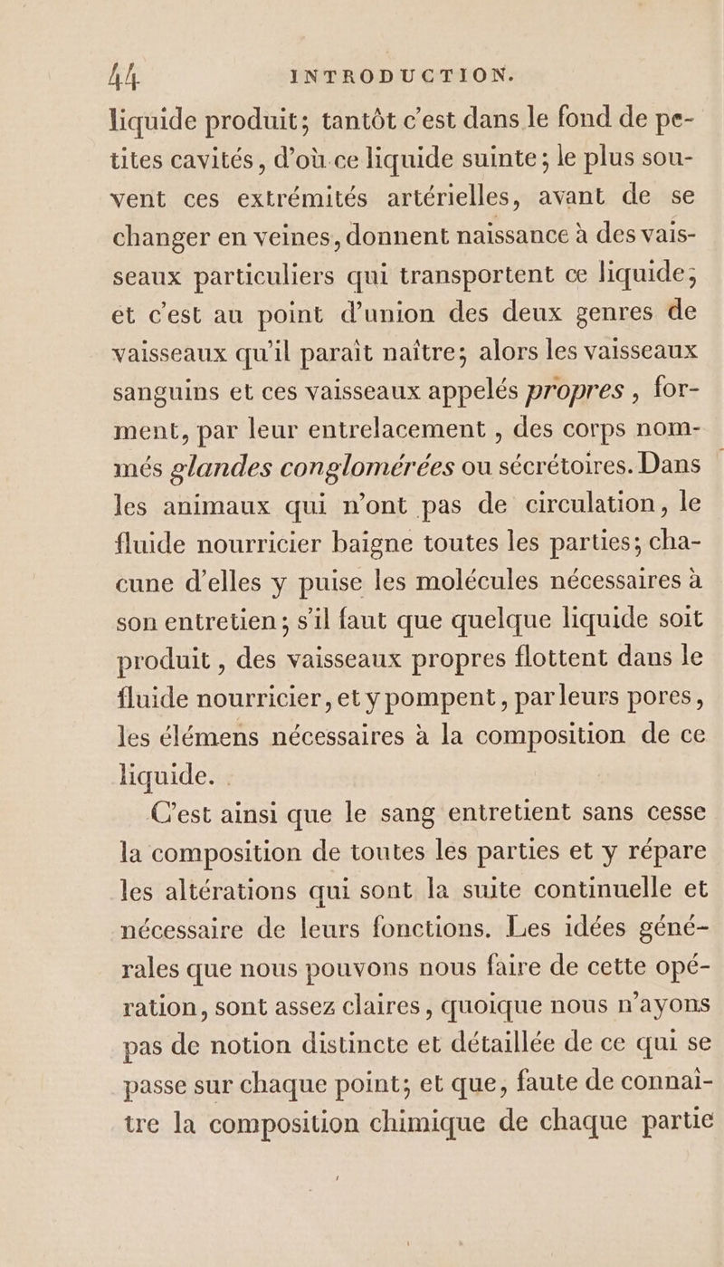 liquide produit; tantôt c’est dans le fond de pe- tites cavités, d’où.ce liquide suinte; le plus sou- vent ces extrémités artérielles, avant de se changer en veines, donnent naissance à des vais- seaux particuliers qui transportent cæ liquide; ét c’est au point d'union des deux genres de vaisseaux qu'il parait naître; alors les vaisseaux sanguins et ces vaisseaux appelés propres , for- ment, par leur entrelacement , des corps nom- més glandes conglomérées ou sécrétoires. Dans les animaux qui n’ont pas de circulation, le fluide nourricier baigne toutes les parties; cha- cune d'elles y puise les molécules nécessaires à son entretien; s’il faut que quelque liquide soit produit , des vaisseaux propres flottent dans le fluide nourricier, et y pompent, parleurs pores, les élémens nécessaires à la composition de ce liquide. C’est ainsi que le sang entretient sans cesse la composition de toutes les parties et y répare les altérations qui sont la suite continuelle et nécessaire de leurs fonctions. Les idées géné- rales que nous pouvons nous faire de cette opé- ration, sont assez claires, quoique nous n'ayons pas de notion distincte et détaillée de ce qui se passe sur chaque point; et que, faute de connai- tre la composition chimique de chaque partie