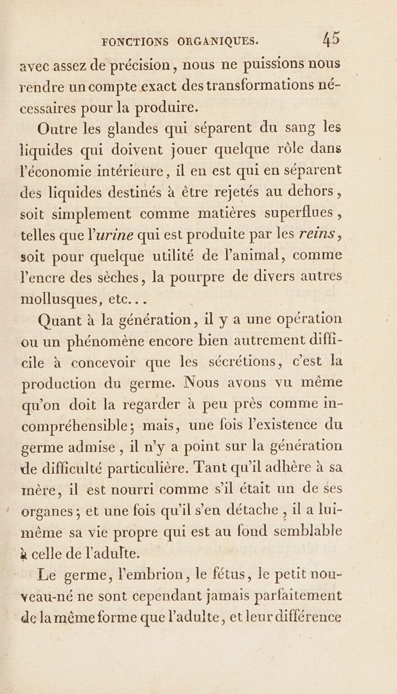avec assez de précision, nous ne puissions nous rendre un compte exact des transformations né- cessaires pour la produire. Outre les glandes qui séparent du sang les liquides qui doivent jouer quelque rôle dans l’économie intérieure, il en est qui en séparent des liquides destinés à être rejetés au dehors, soit simplement comme matières superflues , telles que l'urine qui est produite par les reins, soit pour quelque utilité de Panimal, comme l'encre des sèches, la pourpre de divers autres mollusques, etc... | Quant à la génération, il y a une opération ou un phénomène encore bien autrement diffi- cile à concevoir que les sécrétions, c'est la production du germe. Nous avons vu même qu'on doit la regarder à peu près comme im- compréhensible; mais, une fois l'existence du germe admise , il n’y a point sur la génération de difficulté particulière. Tant qu'il adhère à sa mère, il est nourri comme sil était un de ses organes ; et une fois qu'il s’en détache , 1l a lui- même sa vie propre qui est au fond semblable à celle de l'adulte. Le germe, lembrion, le fétus, le petit nou- veau-né ne sont cependant jamais parfaitement de la même forme que l'adulte, et leur différence