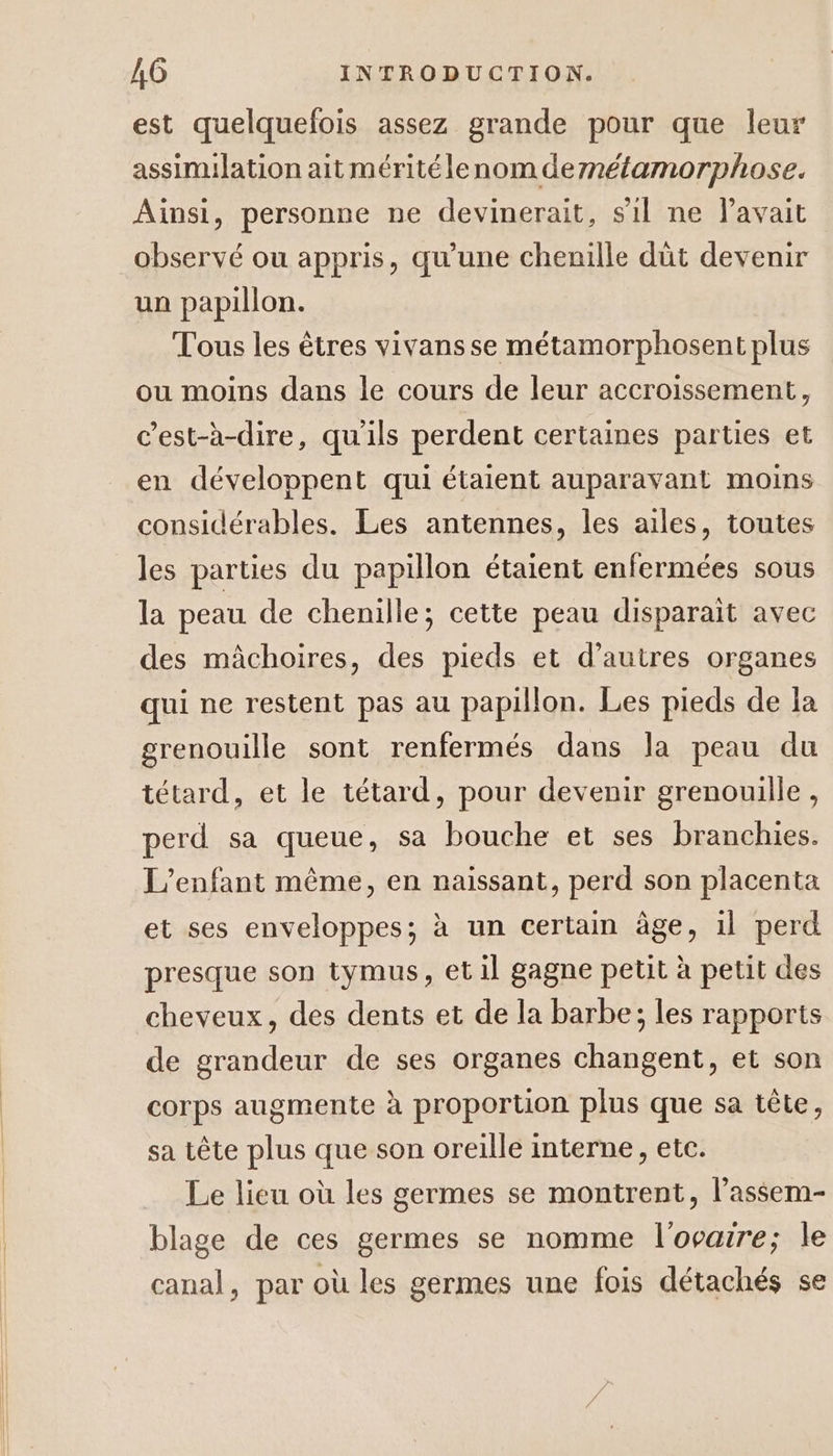 est quelquefois assez grande pour que leur assimilation ait méritélenom dernétamorphose. Aïnsi, personne ne devinerait, sil ne lavait observé ou appris, qu’une chenille dût devenir un papillon. Tous les êtres vivans se métamorphosent plus ou moins dans le cours de leur accroissement, c’est-à-dire, qu'ils perdent certaines parties et en développent qui étaient auparavant moins considérables. Les antennes, les ailes, toutes les parties du papillon étaient enfermées sous la peau de chenille; cette peau disparait avec des mâchoires, des pieds et d’autres organes qui ne restent pas au papillon. Les pieds de la grenouille sont renfermés dans la peau du tétard, et le tétard, pour devenir grenouille, perd sa queue, sa bouche et ses branchies. L'enfant même, en naissant, perd son placenta et ses enveloppes; à un certain âge, 1l perd presque son tymus, et il gagne petit à petit des cheveux, des dents et de la barbe; les rapports de grandeur de ses organes changent, et son corps augmente à proportion plus que sa tête, sa tête plus que son oreille interne, etc. Le lieu où les germes se montrent, l’assem- blage de ces germes se nomme l'ovaire; le canal, par où les germes une fois détachés se