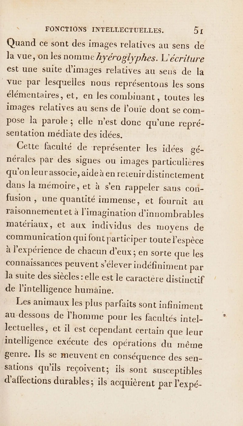 Quand ce sont des images relatives au sens de la vue, on les nomme hyéroglyphes. L'écriture est une suite d'images relatives au sens de la Vue par lesquelles nous représentons les sons élémentaires, et, en les combinant , toutes les images relatives au sens de l’ouie dont se com- pose la parole ; elle n’est donc qu'une repré- sentation médiate des idées. Cette faculté de représenter les idées gé- nérales par des signes ou images particulières qu'on leur associe, aide à en retenir distinctement dans la mémoire, et à s’en rappeler sans con- fusion | une quantité immense, et fournit au raisonnement et à l'imagination d'innombrables matériaux, et aux individus des moyens de communication qui font participer toute l'espèce à l'expérience de chacun d’eux; en sorte que les connaissances peuvent s'élever indéfiniment par la suite des siècles : elle est le caractère distinctif de intelligence humaine. Les animaux les plus parfaits sont infiniment au dessous de l'homme pour les facultés intel- lectuelles, et il est cependant certain que leur intelligence exécute des Opérations du même genre. Îls se meuvent en conséquence des sen- Sations qu’ils reçoivent; ils sont susceptibles d'aflections durables; ils acquièrent par l’expé-