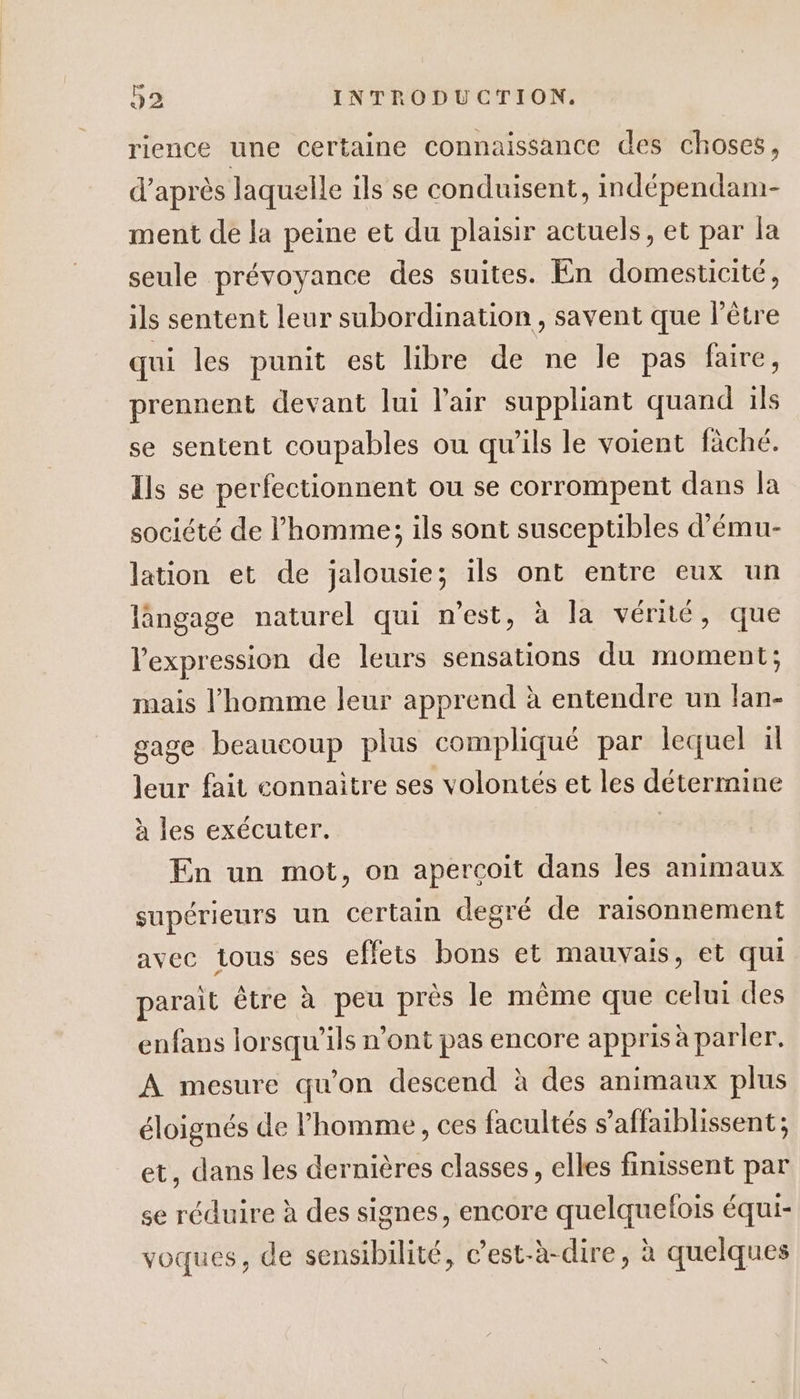 rience une certaine connaissance des choses, d’après laquelle ils se conduisent, indépendam- ment de la peine et du plaisir actuels, et par la seule prévoyance des suites. En domesticité, ils sentent leur subordination, savent que l'être qui les punit est libre de ne le pas faire, prennent devant Jui l'air suppliant quand ils se sentent coupables ou qu'ils le voient fäché. Ils se perfectionnent ou se corrompent dans la société de l’homme; ils sont susceptibles d’'ému- lation et de jalousie; ils ont entre eux un lângage naturel qui n’est, à la vériié, que l'expression de leurs sensations du moment; mais l’homme leur apprend à entendre un lan- gage beaucoup plus compliqué par lequel il leur fait connaitre ses volontés et les détermine à les exécuter. | En un mot, on apercoit dans les animaux supérieurs un certain degré de raisonnement avec tous ses effets bons et mauvais, et qui parait être à peu près le même que celui des enfans lorsqu'ils n’ont pas encore appris à parler. A mesure qu’on descend à des animaux plus éloignés de l’homme, ces facultés s’affaiblissent; et, dans les dernières classes, elles finissent par se réduire à des signes, encore quelquelois équi- voques, de sensibilité, c’est-à-dire, à quelques