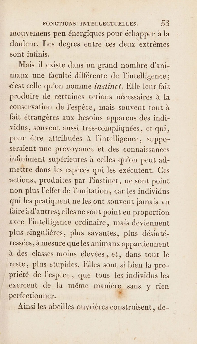 mouvemens peu énergiques pour échapper à la douleur. Les degrés entre ces deux extrêmes sont infinis. Mais 1l existe dans un grand nombre d’ani- maux une faculté différente de l'intelligence; c'est celle qu’on nomme instinct. Elle leur fait produire de certaines actions nécessaires à la conservation de l’espèce, mais souvent tout à fait étrangères aux besoins apparens des indi- vidus, souvent aussi HéSCOmnnUqnéess et qui, pour être attribuées à l'intelligence, suppo- seraient une prévoyance et des connaissances infiniment supérieures à celles qu’on peut ad- mettre dans les espèces qui les exécutent. Ces actions, produites par l'instinct, ne sont point non plus l’effet de limitation, car les individus qui les pratiquent ne les ont souvent jamais vu faire à d’autres; elles ne sont point en proportion avec l'intelligence ordinaire, mais deviennent plus singulières, plus savantes, plus désinté- ressées, à mesure que les animaux appartiennent à des classes moins élevées , et, dans tout le reste, plus stupides. Elles sont si bien la pro- priété de lespèce, que tous les individus les exercent de la même manière sans y rien perfectionner. Ainsi les abeilles ouvrières construisent, de-