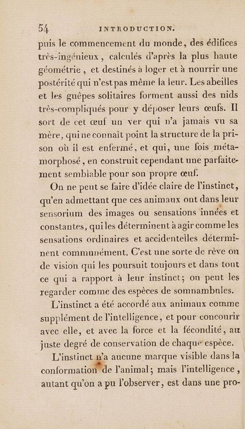 puis le commencement du monde, des édifices très-ingénieux , calculés d’après la plus haute géométrie , et destinés à loger et à nourrir une postérité qui n’est pas même la leur. Les abeilles et les guèpes solitaires forment aussi des nids très-compliqués pour y déposer leurs œufs. Il sort de cet œuf un ver qui n’a jamais vu sa mère, quine connait point la structure de la pri- son où il est enfermé, et qui, une fois méta- morphosé , en construit cependant une parfaite- ment semblable pour son propre œuf. On ne peut se faire d’idée claire de l'instinct, qu’en admettant que ces animaux ont dans leur sensorium des images ou sensations innées et constantes, quiles déterminent à agir comme les sensations ordinaires et accidentelles détermi- nent communément. C’est une sorte de rève on de vision qui les poursuit toujours et dans tout ce qui a rapport à leur instinct; on peut les regarder comme des espèces de somnambules. L'instinct a été accordé aux animaux comme supplément de l'intelligence, et pour concourir avec elle, et avec la force et la fécondité, au juste degré de conservation de chaque espèce. L'instinct &amp; aucune marque visible dans la conformation de l’animal; mais l'intelligence , autant qu’on a pu l’observer, est dans une pro-