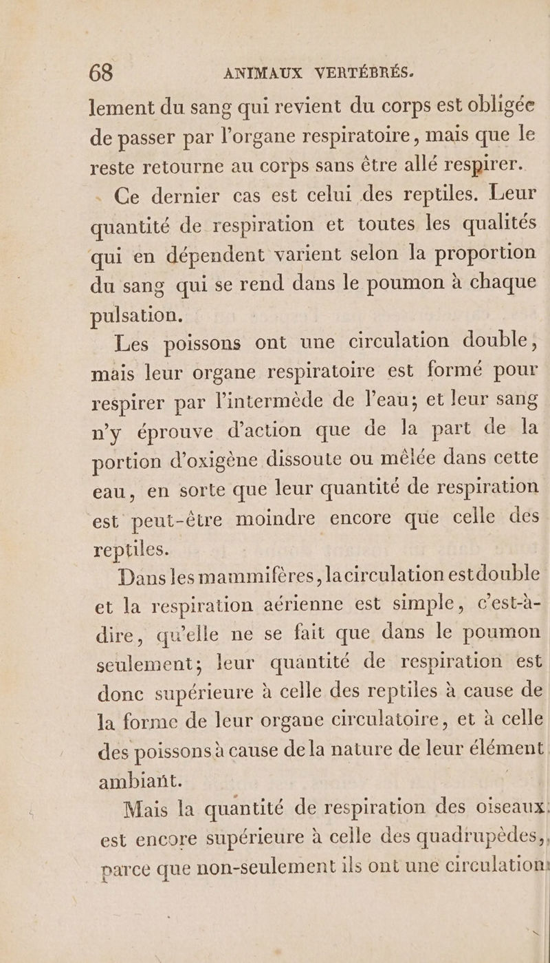 lement du sang qui revient du corps est obligée de passer par je respiratoire, mais que Île reste retourne au corps sans être allé respirer. Ce dernier cas est celui des reptiles. Leur quantité de respiration et toutes les qualités qui en dépendent varient selon la proportion du sang qui se rend dans le poumon à chaque pulsation. Les poissons ont une circulation double, mais leur organe respiratoire est formé pour respirer par l’intermède de l’eau; et leur sang n'y éprouve d'action que de la part de la portion d’oxigène dissoute ou mêlée dans cette eau, en sorte que leur quantité de respiration est peut-être moindre encore que celle des reptiles. Dans les mammifères, lacirculation estdouble et la respiration aérienne est simple, cest-à- dire, quelle ne se fait que dans le poumon seulement; leur quantité de respiration est donc supérieure à celle des reptiles à cause de la forme de leur organe circulatoire, et à celle des poissons à cause de la nature de LE élémen] ambiant. Mais la quantité de respiration des oiseaux: est encore supérieure à celle des quadrupèdes,, parce que non-seulement ils ont une circulation)