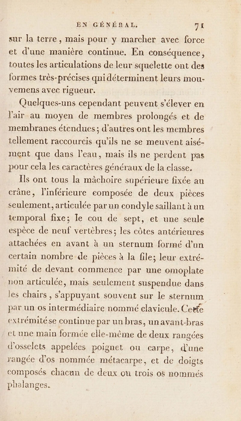 sur la terre, mais pour y marcher avec force et d’une manière continue. En conséquence, toutes les articulations de leur squelette ont des formes très- “précises qui déterminent leurs mou- vemens avec rigueur. Quelques-uns cependant peuvent s'élever en l'air au moyen de membres prolongés et de membranes étendues ; d’autres ont les membres tellement raccourcis qu’ils ne se meuvent aisé- ment que dans l’eau, mais ils ne perdent pas pour cela les caractères généraux de la classe. Îls ont tous la mâchoire supérieure fixée au crâne, l'inférieure eomposée de deux pièces seulement, articulée par un condyle saillant à un temporal fixe; le cou de sept, et une seule espèce de neuf vertèbres; les côtes antérieures attachées en avant à un sternum formé d’un certain nombre de pièces à la files leur extré- mité de devant commence par une omoplate non articulée, mais seulement suspendue dans les chairs , s'appuyant souvent sur le sternum par un os intermédiaire nommé elavieule. Cefe extrémitése continue par un bras, unavant-bras etune main formée elle-même de deux rangées d’osselets appelées poignet ou carpe, dune rangée d'os nommée métacarpe, et de doigts composés chacun de deux ou trois 05 nommés phalanges.