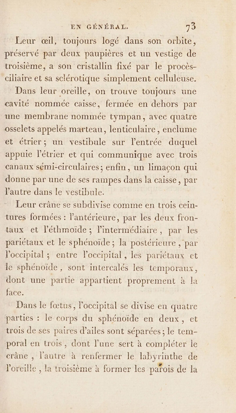 Leur œil, toujours logé dans son orbite, préservé par deux paupières et un vestige de troisième, à son cristallin fixé par le procès- ciliaire et sa sclérotique simplement celluleuse. Dans leur oreille, on trouve toujours une cavité nommée caisse, fermée en dehors par une membrane nommée tympan, avec quatre osselets appelés marteau, lenticulaire , enclume et étrier; un vestibule sur l’entrée duquel appuie l’étrier et qui communique avec trois canaux sémi-circulaires ; enfin, un limaçon qui donne par une de ses rampes dans la caisse, par Pautre dans le vestibule. | Leur crâne se subdivise comme en trois cein- tures formées : l’antérieure, par les deux fron- taux et l’éthmoïde ; lintermédiaire, par les pariétaux et le sphénoïde ; la postérieure , par l'occipital ; entre l’occipital , les pariétaux et le sphénoïde, sont intercalés les temporaux, dont une partie appartient proprement à la face. | Dans le fœtus, l'occipital se divise en quatre parties : le corps du sphénoïde en deux, et trois de ses paires d’ailes sont séparées ; le tem- poral en trois, dont l’une sert à compléter le crâne , l'autre à renfermer le labyrinthe de l'oreille , la troisième à former les parois de la