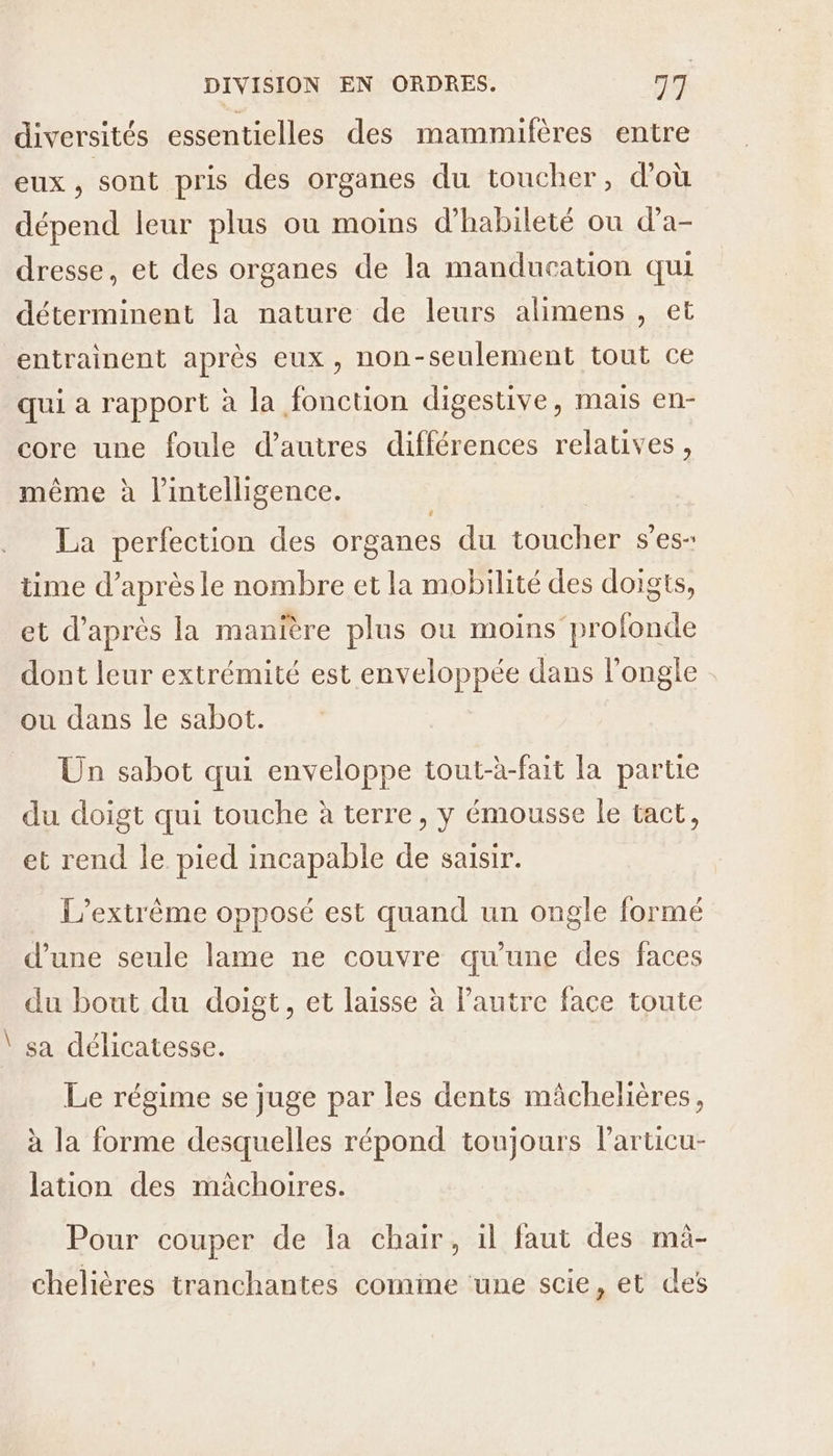 Eat diversités essentielles des mammifères entre eux, sont pris des organes du toucher, d’où dépend leur plus où moins d’habileté ou d’a- dresse, et des organes de la manducation qui déterminent la nature de leurs alimens , et entrainent après eux, non-seulement tout ce qui a rapport à la fonction digestive, mais en- core une foule d’autres différences relatives, même à l'intelligence. ri La perfection des organes du toucher ses time d’après le nombre et la mobilité des doigts, et d’après la manière plus ou moins profonde dont leur extrémité est enveloppée dans l’ongle ou dans le sabot. Un sabot qui enveloppe tout-à-fait la partie du doigt qui touche à terre, y émousse le tact, et rend le pied incapable de saisir. L’extrème opposé est quand un ongle formé d’une seule lame ne couvre qu’une des faces du bout du doigt, et laisse à l’autre face toute sa délicatesse. Le régime se juge par les dents mâchelières, à la forme desquelles répond toujours larticu- lation des mâchoires. Pour couper de la chair, il faut des mà- chelières tranchantes comme une scie, et des