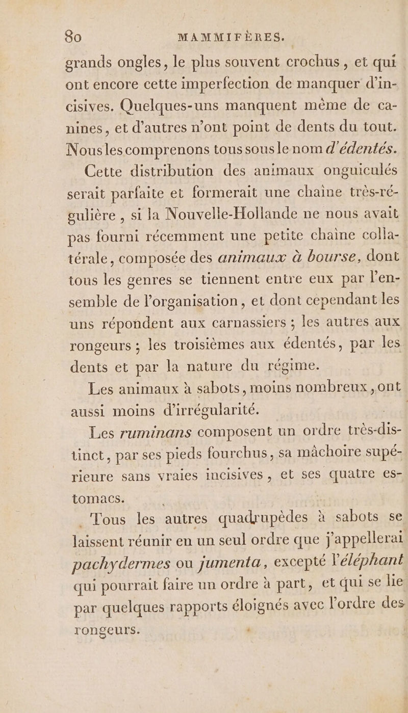 grands ongles, le plus souvent crochuüs, et qui ont encore cette imperfection de manquer d’in- cisives. Quelques-uns manquent mème de ca- nines, et d’autres n’ont point de dents du tout. Nouslescomprenons tous sous le nom d'édentés. Cette distribution des animaux onguiculés serait parfaite et formerait une chaine très-ré- gulière , si la Nouvelle-Hollande ne nous avait pas fourni récemment une petite chaine colla- térale, composée des animaux à bourse, dont tous les genres se tiennent entre eux par l'en- semble de l’organisation, et dont cependant les uns répondent aux carnassiers ; les autres aux rongeurs ; les troisièmes aux édentés, par les dents et par la nature du régime. Les animaux à sabots, moins nombreux ,ont aussi moins d'irrégularité. | Les ruminans composent un ordre die tinct, par ses pieds fourchus, sa mâchoire supé- rieure sans vraies incisives, et ses quatre es- tomacs. _ Tous les autres quadrupèdes à sabots se laissent réunir en un seul ordre que j'appellerai pachydermes ou jumenta, eXCepté l'éléphant qui pourrait faire un ordre à part, et qui se lie par quelques rapports éloignés avec l’ordre des rongeurs.