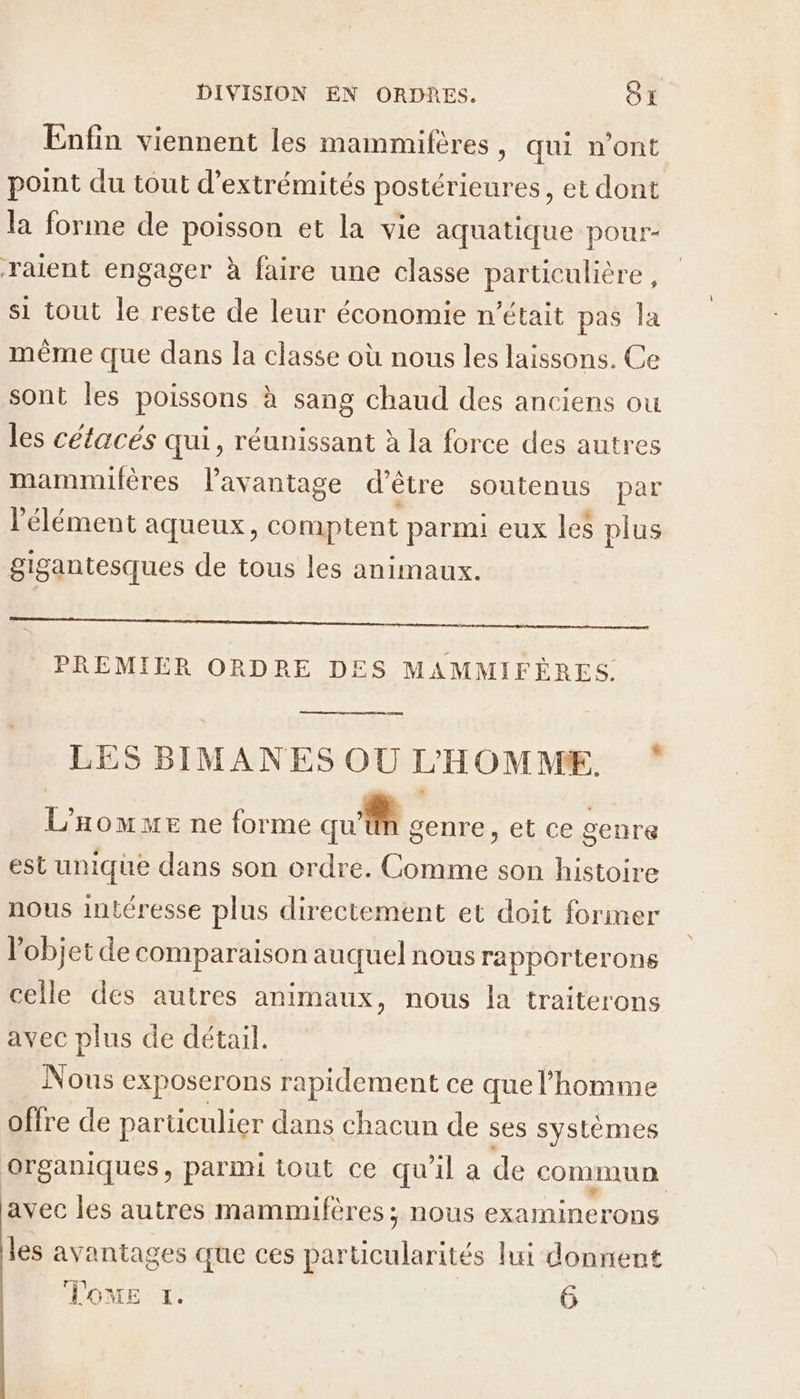 Enfin viennent les mammiféres, qui n'ont point du tout d’extrémités postérieures, et dont la forme de poisson et la vie aquatique pour- raient engager à faire une classe particulière, si tout le reste de leur économie n’était pas la même que dans la classe où nous les laissons. Ce sont les poissons à sang chaud des anciens ou les cétacés qui, réunissant à la force des autres mammilères l'avantage d'être soutenus par élément aqueux, comptent parmi eux les plus gigantesques de tous les animaux. PREMIER ORDRE DES MAMMIFÈRES. LES BIMANES OU L'HOMME. ‘ L HOMME ne forme Me senre, et ce genre est unique dans son ordre. Ra son histoire nous intéresse plus directement et doit foriner l’objet de comparaison auquel nous rapporterons celle des autres animaux, nous la traiterons avec plus de détail. Nous exposerons rapidement ce que l'homme offre de parüculier dans chacun de ses systèmes arganiques, parmi tout ce qu'il a de commun avec les autres mammifères; nous examinerons les avantages que ces particularités lui donnent Tone t. 6