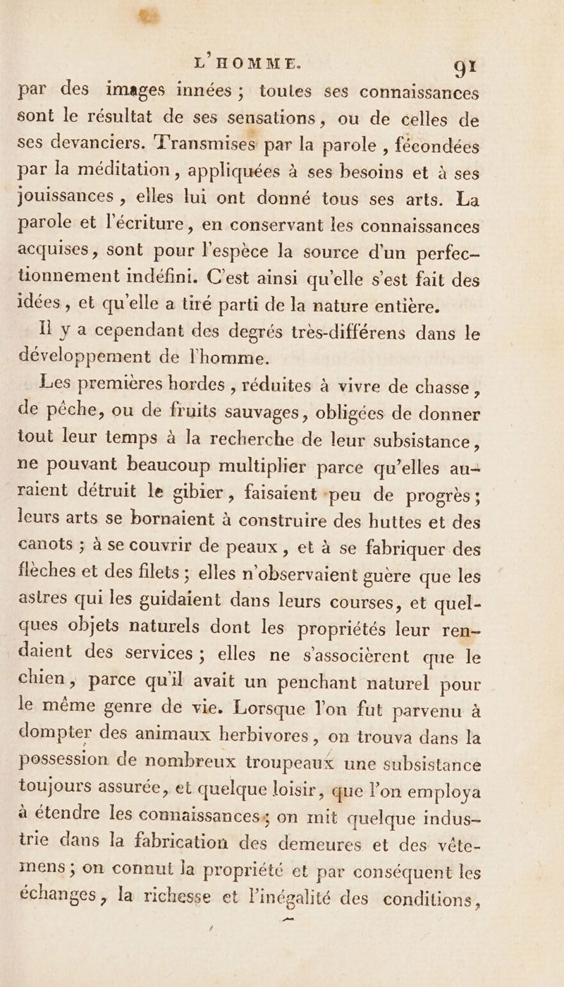 x L'HOMME. O1 par des images innées ; toules ses connaissances sont le résultat de ses sensations, ou de celles de ses devanciers. Transmises par la parole, fécondées par la méditation, appliquées à ses besoins et à ses jouissances , elles lui ont donné tous ses arts. La parole et l'écriture, en conservant les connaissances acquises, sont pour l'espèce la source d’un perfec- tionnement indéfini. C’est ainsi qu’elle s’est fait des idées, et qu'elle a tiré parti de la nature entière. ll y a cependant des degrés très-différens dans le développement de l'homme. Les premières hordes , réduites à vivre de chasse, de pêche, ou de fruits sauvages , obligées de donner tout leur temps à la recherche de leur subsistance , ne pouvant beaucoup multiplier parce qu'elles au- raient détruit le gibier, faisaient ‘peu de progrès; leurs arts se bornaient à construire des huttes et des canots ; à se couvrir de peaux , et à se fabriquer des flèches et des filets ; elles n’observaient guère que les astres qui les guidaient dans leurs courses, et quel- ques objets naturels dont les propriétés leur ren- daient des services ; elles ne s'associèrent que le chien; parce qu'il avait un penchant naturel pour le même genre de vie. Lorsque lon fut parvenu à dompter des animaux herbivores, on trouva dans la possession de nombreux troupeaux une subsistance toujours assurée, et quelque loisir, que l’on employa a étendre les connaissancess on mit quelque indus-- irie dans la fabrication des demeures et des vête- mens ; on connut la propriété et par conséquent les échanges, la richesse et l'inégalité des conditions, D] #
