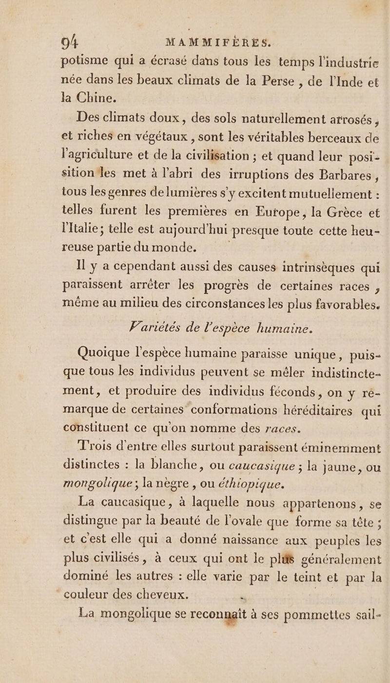 potisme qui a écrasé dans tous les temps l'industrie née dans les beaux climats de la Perse , de l'Inde et la Chine. Des climats doux, des sols naturellement arrosés , et riches en végétaux , sont les véritables berceaux de l'agriculture et de la civilisation ; et quand leur posi- sition les met à l'abri des irruptions des Barbares, tous les genres de lumières s'y excitent mutuellement : telles furent les premières en Europe, la Grèce et ltalie; telle est aujourd'hui presque toute cette heu- reuse partie du monde. Il y a cependant aussi des causes intrinsèques qui paraissent arrêter les progrès de certaines races , même au milieu des circonstances les plus favorables. Variétés de l'espèce humaine. Quoique l'espèce humaine paraisse unique, puis- que tous les individus peuvent se mêler indistincte- ment, et produire des individus féconds, on y ré- marque de certaines conformations héréditaires qui constituent ce qu'on nomme des races. Trois d'entre elles surtout paraissent éminemment distinctes : la blanche, ou caucasique ; la jaune, ou mongolique; la nègre , ou éthiopique. La caucasique, à laquelle nous appartenons, se distingue par la beauté de l’ovale que forme sa tête : et cest elle qui a donné naissance aux peuples les plus civilisés, à ceux qui ont le plis généralement dominé les autres : elle varie par le teint et par la couleur des cheveux. F ti La mongolique se reconnait à ses pommeties sail-