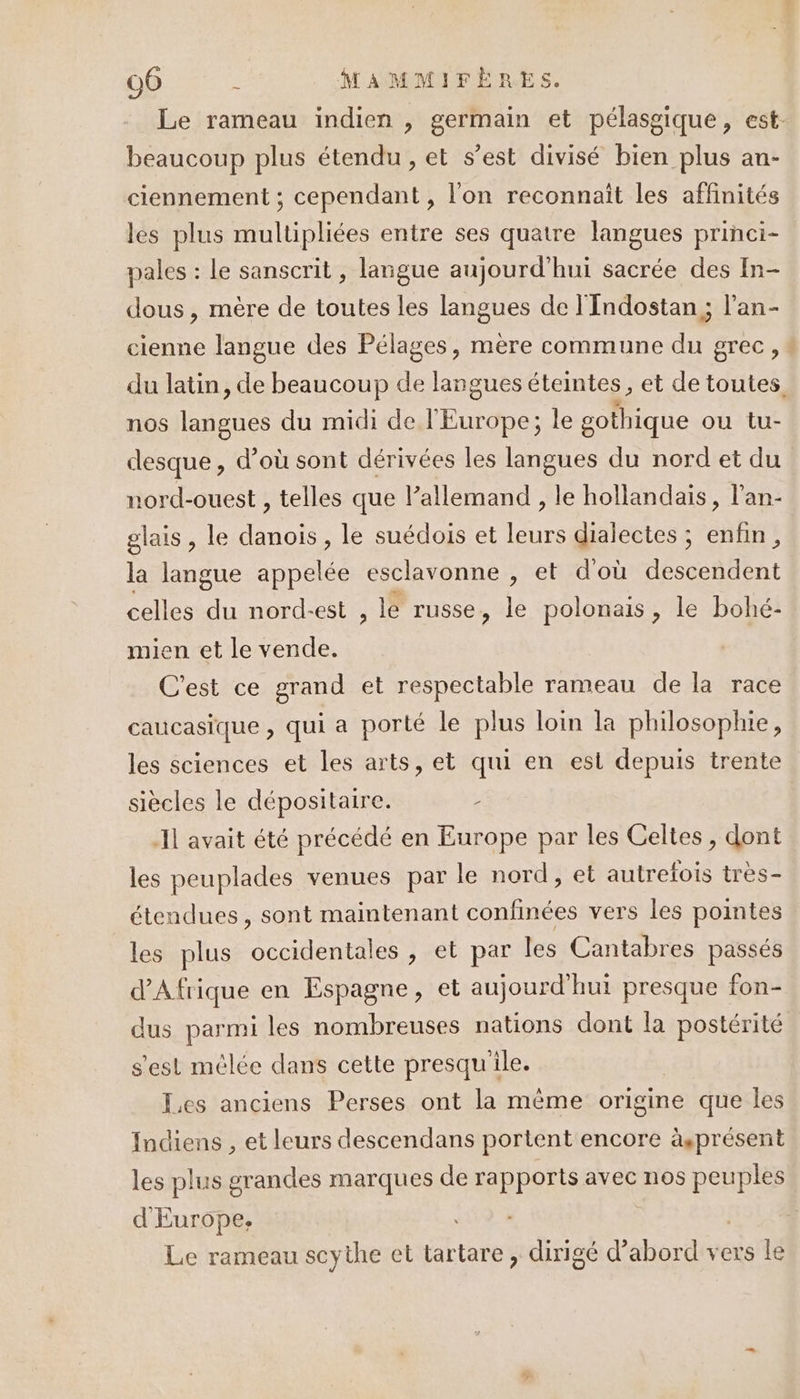 Le rameau indien , germain et pélasgique, est- beaucoup plus étendu, et s’est divisé bien plus an- ciennement ; cependant , l'on reconnait les affinités les plus multipliées entre ses quatre langues princi- pales : le sanscrit , langue aujourd'hui sacrée des In- dous , mère de toutes les langues de l'Indostan ; l’an- cienne langue des Pélages, mère commune du grec, : du latin, de beaucoup de langues éteintes, et de toutes. nos PH du midi de EU de le gothique ou tu- desque , d’où sont dérivées les langues du nord et du nord-ouest , telles que lallemand , le hollandais, l’an- glais, le danois, le suédois et leurs dialectes ; enfin, la langue appelée esclavonne , et d'où AésceñUEnt celles du nord-est , le russe, le polonais, le bohé- mien et le vende. C'est ce grand et respectable rameau de la race caucasique , qui a porté le plus loin la philosophie, les sciences et les arts, et qui en est depuis trente siècles le dépositaire. L Il avait été précédé en Europe par les Celtes, dont les peuplades venues par le nord , et autrefois très- étendues, sont maintenant confinées vers les pointes les plus occidentales, et par les Cantabres passés d'Afrique en Espagne, et aujourd'hui presque fon- dus parmi les nombreuses nations dont la postérité s'est mélée dans cette presqu ile. Jes anciens Perses ont la même origine que les Indiens , et leurs descendans portent encore àsprésent les plus grandes marques de cRnre avec nos es d Europe, Le rameau scythe et tartare, dirigé d’abord vers le