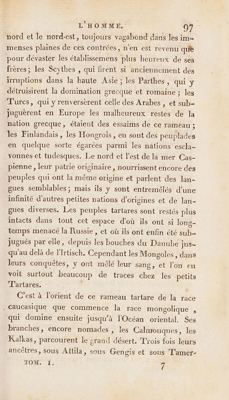 nord et le nord-est, toujours vagabond dans les im menses plaines de ces contrées, n’en est revenu qu'é pour dévaster les établissemens plus heureux de ses frères; les Scythes , Qui firent si anciennement des irruptions dans la haute Asie ; les Parthes, qui y détruisirent la domination grecque et romaine ; les Turcs, qui y renverserent celle des Arabes , et sub= juguèrent en Europe les malheureux restes de la nation grecque, étaient des essaims de ce rameau ; les Finlandais, les Hongrois, en sont des peuplades en quelque sorte égarées parmi les nations escla- ._Yonnes et tudesques. Le nord et l’est de la mer Cas- pienne , leur patrie originaire, nourrissent encore des peuples qui ont la même origine et parlent des lan- gues semblables ; mais ils y sont entremélés d'une infinité d'autres petites nations d'origines et de lan- gues diverses. Les peuples tartares sont restés plus intacts dans tout cet espace d'où ils ont si long temps menacé la Russie, et où ils ont enfin été sub jugués par elle, depuis les bouches du Danube jus- qu'au delà de l'Irtisch. Cependant les Mongoles, dans leurs conquêtes, y ont mélé leur sang, et l'on en voit surtout beaucoup de traces chez les petits T'artares. | C’est à l'orient de ce rameau tartare de la race . Caucasique que commence la race mongolique , qui domine ensuite jusqu’à l'Océan oriental. Ses branches, encore nomades , les Calmouques, les Kalkas, parcourent le grand désert. Trois fois leurs ancêtres, sous Attila, sous Gengis et sous T'amer- OMS LES 7
