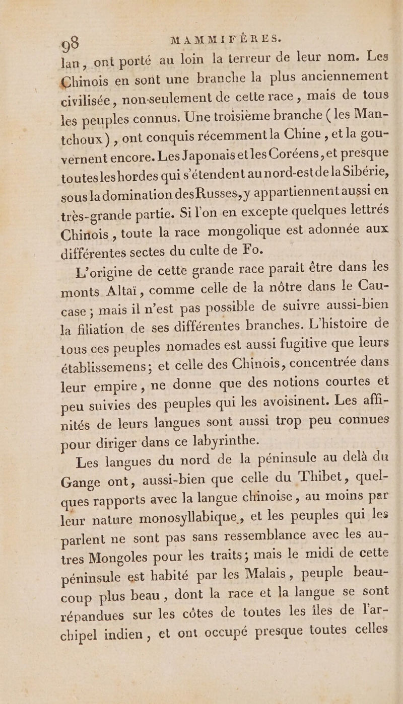 lan, ont porté au loin la lerreur de leur nom. Les Chinois en sont une branche la plus anciennement civilisée, non-seulement de cette race, mais de tous les peuples connus. Une troisieme branche ( les Man- tchoux) , ont conquis récemment la Chine , et la gou- vernent encore. Les Japonais et les Coréens,et presque toutesleshordes qui s'étendent au nord-estde laSibérie, sous la domination desRusses, y appartiennent aussi en très-grande partie. Si l'on en excepte quelques lettrés Chinois , toute la race mongolique est adonnée aux différentes sectes du culte de Fo. L'origine de cette grande race parait être dans les monts Altai, comme celle de la nôtre dans le Cau- case ; mais il n’est pas possible de suivre aussi-bien la filiation de ses différentes branches. L'histoire de ous ces peuples nomades est aussi fugitive que leurs établissemens; et celle des Chinois, concentrée dans leur empire, ne donne que des notions courtes et eu suivies des peuples qui les avoisinent. Les affi- nités de leurs langues sont aussi trop peu connues pour diriger dans ce labyrinthe. Les langues du nord de la péninsule au delà du Gange ont, aussi-bien que celle du Thibet, quel- ques rapports avec la langue chinoise, au moins par leur nature monosyllabique, et les peuples qui les parlent ne sont pas sans ressemblance avec les au- tres Mongoles pour les traits; mais le midi de cette péninsule est habité par les Malais, peuple beau- coup plus beau , dont la race et la langue se sont répandues sur les côtes de toutes les îles de l'ar- chipel indien, et ont occupé presque toutes celles
