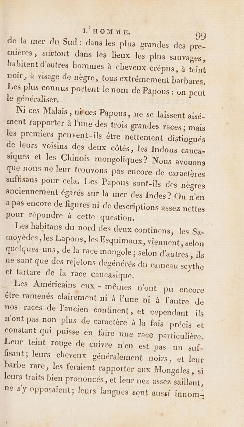 de la mer du Sud : dans les plus grandes des pre- mières, surtout dans les lieux les plus sauvages, habitent d’autres hommes à cheveux crépus, à teint noir, à visage de nègre, tous extrémement barbares. Les plus connus portent le nom de Papous : on peut le généraliser. Ni ces Malais, nkces Papous, ne se laissent aisé ment rapporter à l’une des trois grandes races ; Mais les premiers peuvent-ils être netlement distingués de leurs voisins des deux côtés, les Indous cauca- siques et. les Chinois mongoliques ? Nous avouons que nous ne leur trouvons pas encore de caractères suffisans pour cela. Les Papous sont-ils des nègres anciennement égarés sur la mer des Indes ? On n’en a pas encore de figures ni de descriptions assez nettes pour répondre à cette question. Les habitans du nord des deux continens, les Sa- moyèdes, les Lapons, les Esquimaux, viennent, selon quelques-uns, de la race mongole ; selon d'autres, ils ne Sont que des rejetons dégénérés du rameau scythe et tartare de la race Caucasique. Dé AMEÉrICAIns eux rièmnes n'ont pu encore être ramenés clairement ni À lune ni à l nos races de l'ancien continent, autre de et cependant ils n'ont pas non plus de caractère à 1 conslant qui puisse en faire Leur teint rouge de cuivre a fois précis et une race particulière. n'en est pas un suf- lisant ; leurs cheveux généralement noirs, et leur barbe rare, les feraient rapporter aux Mongoles, si leurs traits bien prononcés, et leur nez assez saillant, ne sy opposaient; leurs langues sont aussi Innom=