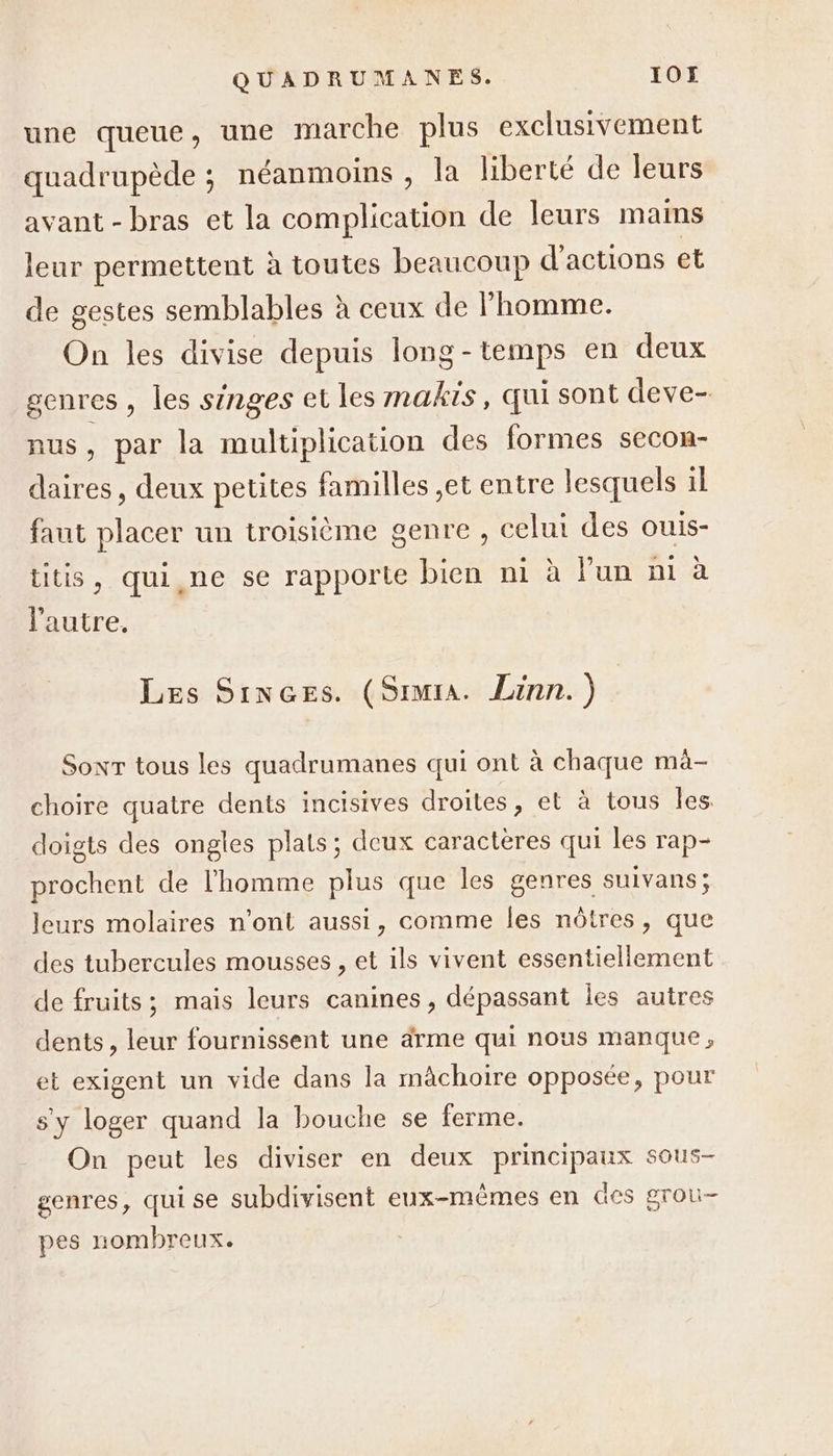 une queue, une marche plus exclusivement quadrupède ; néanmoins , la liberté de leurs avant - bras et la complication de leurs mams leur permettent à toutes beaucoup d'actions et de gestes semblables à ceux de homme. On les divise depuis long-temps en deux genres , les singes et les makis, qui sont deve- nus, par la multiplication des formes secon- daires, deux petites familles ,et entre lesquels 1l faut placer un troisième genre , celui des ouis- titis, qui ne se rapporte bien ni à lun ni à l'autre, Les Sinces. (Simra. Linn. ) Sonr tous les quadrumanes qui ont à chaque ma- choire quatre dents incisives droites, et à tous les. doigts des ongles plats; deux caractères qui les rap- prochent de l’homme plus que les genres suivans; leurs molaires n’ont aussi, comme les nôtres, que des tubercules mousses , et ils vivent essentiellement de fruits; mais leurs canines, dépassant les autres dents, leur fournissent une ärme qui nous manque, et exigent un vide dans la mâchoire opposée, pour s'y loger quand la bouche se ferme. On peut les diviser en deux principaux sous- genres, quise subdivisent eux-mêmes en des grou- pes nomhreux.