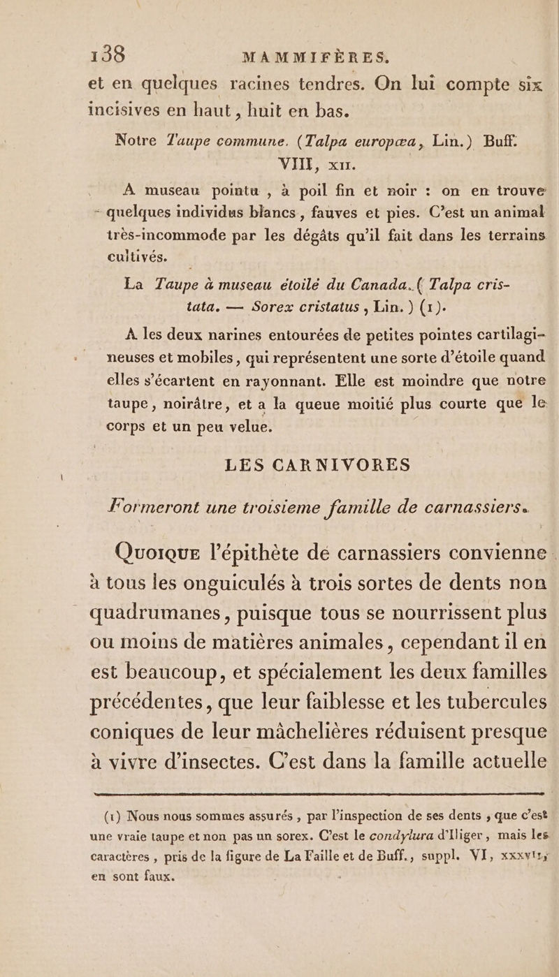 et en quelques racines tendres. On lui compte six incisives en haut , huit en bas. Notre Tuupe commune. (Talpa europæa, Lin.) Buf. VIIE, x1r. À museau pointu , à poil fin et noir : on en trouve - quel individus b} ( ies. C? imal quelques individus blancs , fauves et pies. C’est un anima très-incommode par les dégâts qu'il fait dans les terrains cultivés. La Taupe à museau étoilé du Canada.( Talpa cris- tata. — Sorex cristatus , Lin.) (1). À les deux narines entourées de petites pointes cartilagi- neuses et mobiles , qui représentent une sorte d’étoile quand elles s’écartent en rayonnant. Elle est moindre que notre taupe , noirâtre, et a la queue moitié plus courte que le corps et un peu velue. LES CAR NIVORES Formeront une troisieme famille de carnassierss Quoique l’épithète dé carnassiers convienne. à tous les onguiculés à trois sortes de dents non _ quadrumanes, puisque tous se nourrissent plus ou moins de matières animales, cependant il en est beaucoup, et spécialement les deux familles précédentes, que leur faiblesse et les tubercules coniques de leur mâchelières réduisent presque à vivre d'insectes. C’est dans la famille actuelle (x) Nous nous sommes assurés , par l’inspection de ses dents ; que c’est une vraie taupe et non pas un sorex. C’est le condylura d'Iliger, mais les caractères , pris de la figure de La Faille et de Buff., suppl. VI, xxxvtss en sont faux.