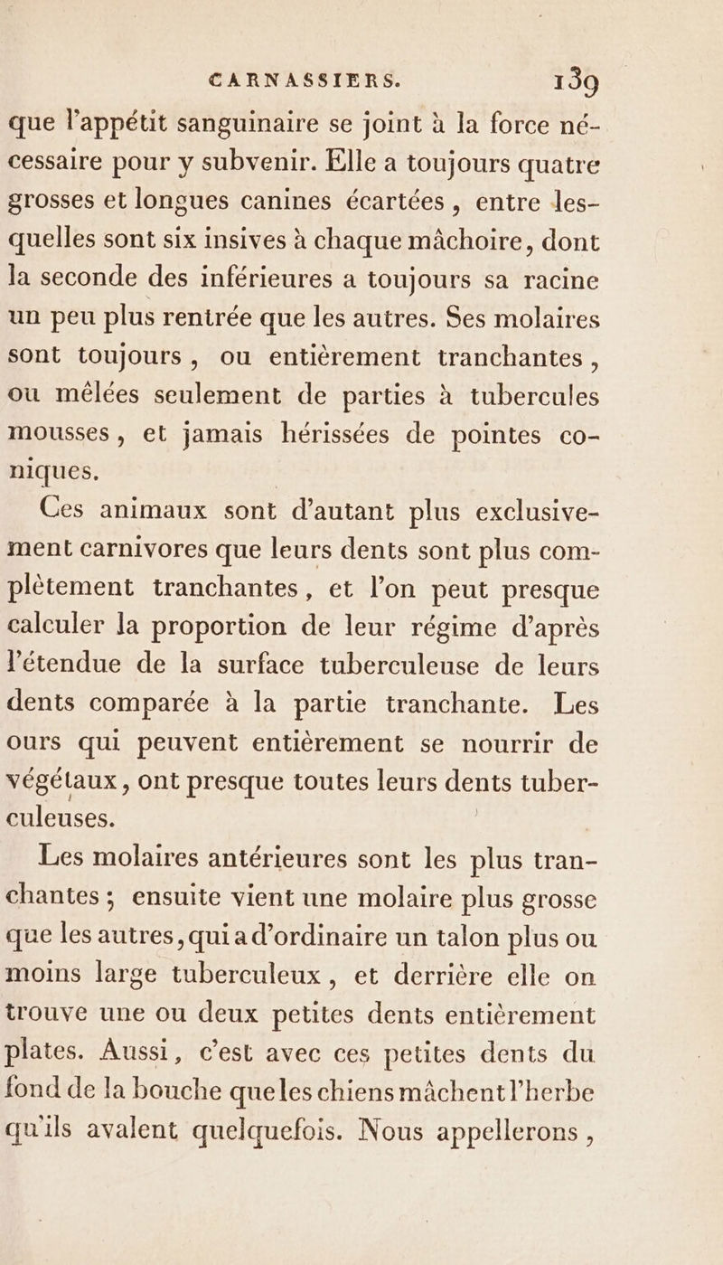 que lappétit sanguinaire se joint à la force né- cessaire pour y subvenir. Elle a toujours quatre grosses et longues canines écartées , entre les- quelles sont six insives à chaque mâchoire, dont la seconde des inférieures a toujours sa racine un peu plus rentrée que les autres. Ses molaires sont toujours, ou entièrement tranchantes, où mêlées seulement de parties à tubercules mousses , et jamais hérissées de pointes co- niques. Ces animaux sont d’autant plus exclusive- ment carnivores que leurs dents sont plus com- plètement tranchantes, et l’on peut presque calculer la proportion de leur régime d’après l'étendue de la surface tuberculeuse de leurs dents comparée à la partie tranchante. Les ours qui peuvent entièrement se nourrir de végétaux , ont presque toutes leurs dents tuber- culeuses. | Les molaires antérieures sont les plus tran- chantes ; ensuite vient une molaire plus grosse que les autres, qui a d'ordinaire un talon plus ou moins large tuberculeux, et derrière elle on trouve une ou deux petites dents entièrement plates. Aussi, c’est avec ces petites dents du fond de la bouche queles chiensmächentl’herbe quils avalent quelquefois. Nous appellerons,