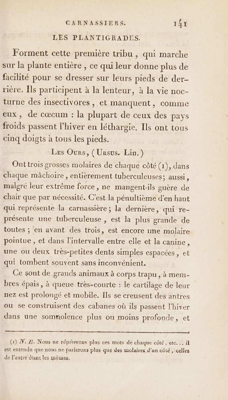 LES PLANTIGRADES. Forment cette première tribu , qui marche sur la plante entière , ce qui leur donne plus de facilité pour se dresser sur leurs pieds de der- rière. Îls participent à la lenteur, à la vie noc- turne des insectivores, et manquent, comme eux, de cœcum : la plupart de ceux des pays froids passent l'hiver en léthargie. Ils ont tous cinq doigts à tous les pieds. Les Ours, (Unsus. Lin.) Ont trois grosses molaires de chaque côté (1 ), dans chaque A EPS entièrement tuberculeuses; aussi, maleré leur extrême force »,ne mangent-ils guère 2 chair que par nécessité. C’est la pénultième d’en haut qui représente la carnassière ; la dernière, qui re- présente une tuberculeuse , est la plus grande de toutes ; en avant des trois, est encore une molaire pointue , et dans l'intervalle entre elle et la canine, une ou deux très-petites dents simples espacées , et qui tombent souvent sans inconvénient. Ce sont de grands animaux à corps trapu , à mem- bres épais, à queue très-courte : le cartilage de leur nez est prolongé et mobile. Ils se creusent des antres ou se construisent des cabanes où ils passent l'hiver dans une somnolence plus où moins profonde, et Re On PU LÉ tre At, (G) N.B. Nous ne répéterons plus ces mots de chaque côté , etc. … il est entendu que nous ne parlerons plus que des molaires d’un côté , celles de l’autre étant les mêmes,