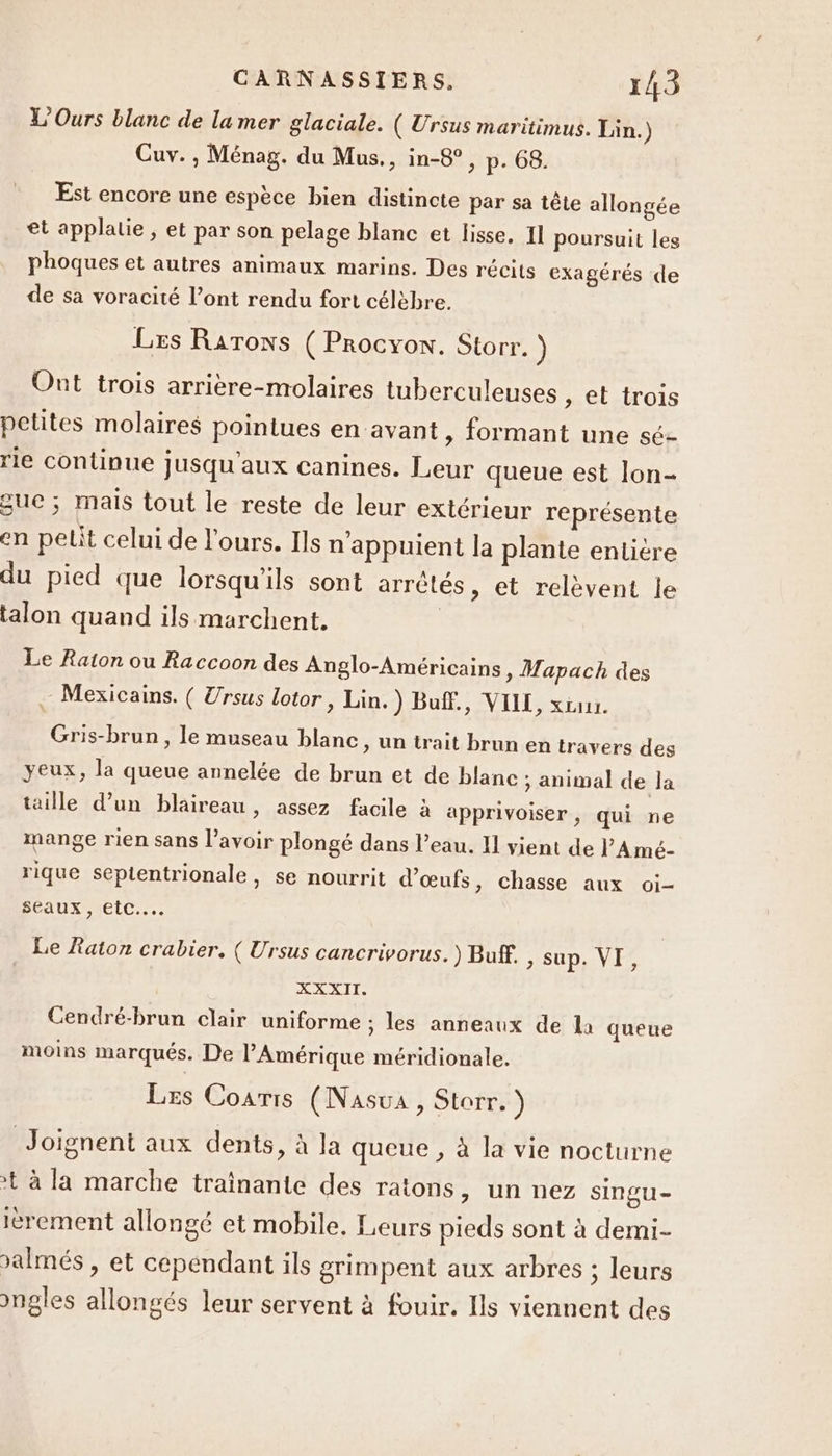 L'Ours blanc de lamer glaciale. ( Ursus maritimus. Lin.) Cuv. , Ménag. du Mus., in-8°, p. 68. Est encore une espèce bien distincte par sa tête allongée et applatie ; et par son pelage blanc et lisse, Il poursuit les phoques et autres animaux marins. Des récits exagérés de de sa voracité l’ont rendu fort célèbre. Les RarTons ( Procyon. Storr. ) Ont trois arrière-molaires tuberculeuses , et trois petites molaires pointues en avant , formant une sé- rie continue jusqu'aux canines. Leur queue est lon- que ; mais tout le reste de leur extérieur représente en petit celui de l'ours. Ils n'appuient la plante entière du pied que lorsqu'ils sont arrêtés, et relèvent le talon quand ils marchent. | Le Raton ou Raccoon des Anglo-Américains, Mapach des Mexicains. ( Ursus lotor , Lin.) Buff., VILLE, xcu. Gris-brun, le museau blanc &gt; Un irait brun en travers des yeux, la queue annelée de brun et de blanc ; animal de la taille d’un blaireau, assez facile à apprivoiser, qui ne mange rien sans l’avoir plongé dans l’eau. 11 vient de VA mé- rique septentrionale, se nourrit d'œufs, chasse aux oi- seaux, etc... Le Raton crabier. ( Ursus cancrivorus.) Buff. 2 SUP, LAIT Cendré-brun clair uniforme ; les anneaux de la queue moins marqués. De l'Amérique méridionale. Les Coaris (Nasua, Storr. ) Joignent aux dents, à la queue , à la vie nocturne ? à la marche trainante des ratons, un nez singu- ièrement allongé et mobile. Leurs pieds sont à demi- Jalmés , et cependant ils grimpent aux arbres ; leurs ongles allongés leur servent à fouir. Ils viennent des