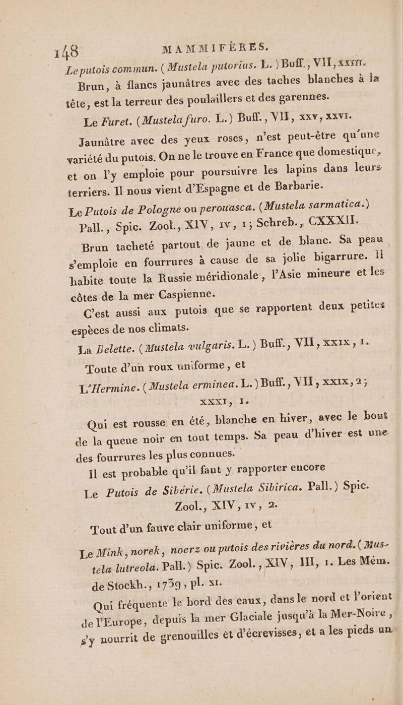Leputois commun. (Mustela putorius. E. )Buf., VIT, xxrsr. Brun, à flancs jaunâtres avec des taches blanches à la iète, est la terreur des poulaillers et des garennes. Le Furet. (Mustela furo. 1.) Buff., VIE, xxv,xxvi. Jaunâtre avec des yeux roses, n’est peut-être qu'une variété du putois. On ne le trouve en France que domestique, et on l'y emploie pour poursuivre les lapins dans leurs terriers. Il nous vient d'Espagne et de Barbarie. Le Putois de Pologne ou perouascæ. (Mustela sarmatica.) Pall., Spic. Zool., XIV, 1V, 1; Schreb., CXXXII. Brun tacheté partout de jaune et de blanc. Sa peau s'emploie en fourrures à cause de sa jolie bigarrure. 1 habite toute la Russie méridionale , l'Asie mineure et Les côtes de la mer Caspienne. C'est aussi aux putois que se rapportent deux petites espèces de nos climats. La Belette. (Mustela vulgaris. L.) Buff., VIT, xxix, 1. foute d’un roux uniforme , et L'Hermine. (Mustela erminea. L. )Buf., VIT, xx1x,2; XXE, Le Qui est rousse en été, blanche en hiver, avec le bout de la queue noir en tout temps: Sa peau d'hiver est une: des fourrures les plus connues. il est probable qu’il faut y rapporter encore Le Putois de Sibérie. (Mustela Sibirica. Pall.) Spic- Zool., XIV, 1v, 2. Tout d’un fauve clair uniforme, et | Î Le Mink,norek, noerz ou putois des rivières du nord. ( Mus- sela lutreola. Pal.) Spic. Zool., XIV, HE, 1. Les Mém. de Stockh., 1759, pl. xt. | Qui fréquente le bord des eaux, dans le nord et orient de l'Europe, depuis la mer Glaciale jusqu’à la Mer-Noire , s'y nourrit de grenouilles êt d’écrevisses, et a les pieds un